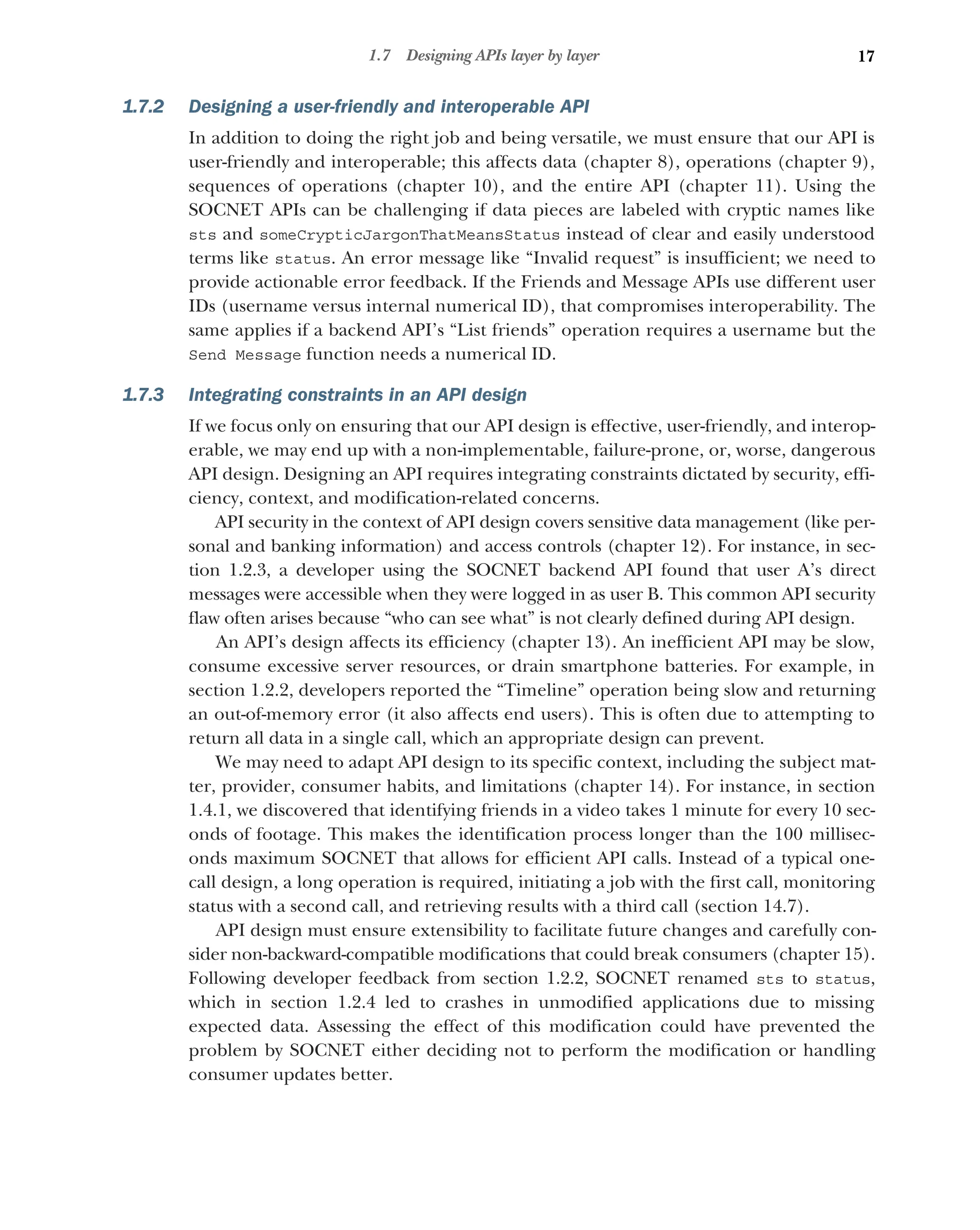 17
1.7 Designing APIs layer by layer
1.7.2 Designing a user-friendly and interoperable API
In addition to doing the right job and being versatile, we must ensure that our API is
user-friendly and interoperable; this affects data (chapter 8), operations (chapter 9),
sequences of operations (chapter 10), and the entire API (chapter 11). Using the
SOCNET APIs can be challenging if data pieces are labeled with cryptic names like
sts and someCrypticJargonThatMeansStatus instead of clear and easily understood
terms like status. An error message like “Invalid request” is insufficient; we need to
provide actionable error feedback. If the Friends and Message APIs use different user
IDs (username versus internal numerical ID), that compromises interoperability. The
same applies if a backend API’s “List friends” operation requires a username but the
Send Message function needs a numerical ID.
1.7.3 Integrating constraints in an API design
If we focus only on ensuring that our API design is effective, user-friendly, and interop-
erable, we may end up with a non-implementable, failure-prone, or, worse, dangerous
API design. Designing an API requires integrating constraints dictated by security, effi-
ciency, context, and modification-related concerns.
API security in the context of API design covers sensitive data management (like per-
sonal and banking information) and access controls (chapter 12). For instance, in sec-
tion 1.2.3, a developer using the SOCNET backend API found that user A’s direct
messages were accessible when they were logged in as user B. This common API security
flaw often arises because “who can see what” is not clearly defined during API design.
An API’s design affects its efficiency (chapter 13). An inefficient API may be slow,
consume excessive server resources, or drain smartphone batteries. For example, in
section 1.2.2, developers reported the “Timeline” operation being slow and returning
an out-of-memory error (it also affects end users). This is often due to attempting to
return all data in a single call, which an appropriate design can prevent.
We may need to adapt API design to its specific context, including the subject mat-
ter, provider, consumer habits, and limitations (chapter 14). For instance, in section
1.4.1, we discovered that identifying friends in a video takes 1 minute for every 10 sec-
onds of footage. This makes the identification process longer than the 100 millisec-
onds maximum SOCNET that allows for efficient API calls. Instead of a typical one-
call design, a long operation is required, initiating a job with the first call, monitoring
status with a second call, and retrieving results with a third call (section 14.7).
API design must ensure extensibility to facilitate future changes and carefully con-
sider non-backward-compatible modifications that could break consumers (chapter 15).
Following developer feedback from section 1.2.2, SOCNET renamed sts to status,
which in section 1.2.4 led to crashes in unmodified applications due to missing
expected data. Assessing the effect of this modification could have prevented the
problem by SOCNET either deciding not to perform the modification or handling
consumer updates better.
 