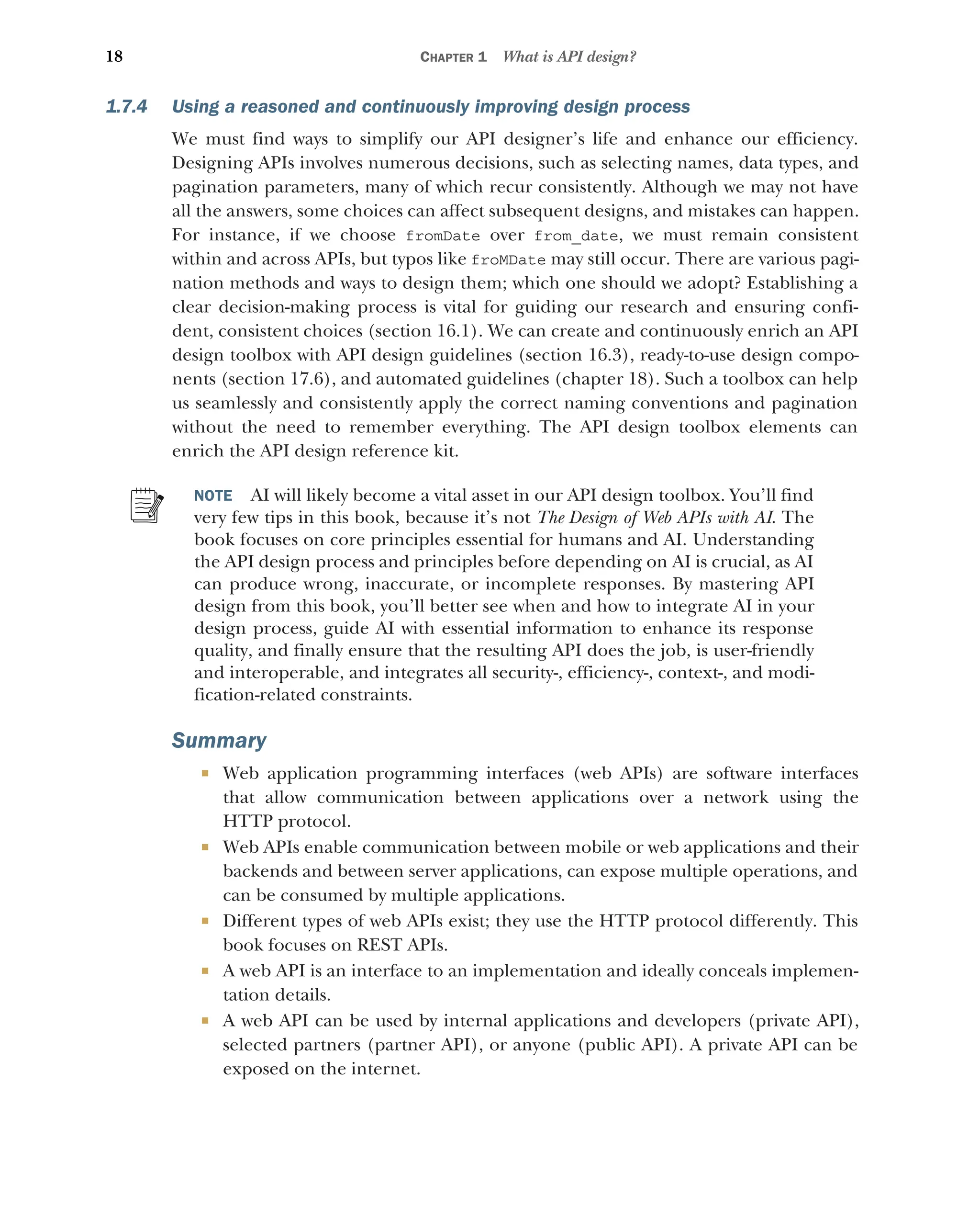 18 CHAPTER 1 What is API design?
1.7.4 Using a reasoned and continuously improving design process
We must find ways to simplify our API designer’s life and enhance our efficiency.
Designing APIs involves numerous decisions, such as selecting names, data types, and
pagination parameters, many of which recur consistently. Although we may not have
all the answers, some choices can affect subsequent designs, and mistakes can happen.
For instance, if we choose fromDate over from_date, we must remain consistent
within and across APIs, but typos like froMDate may still occur. There are various pagi-
nation methods and ways to design them; which one should we adopt? Establishing a
clear decision-making process is vital for guiding our research and ensuring confi-
dent, consistent choices (section 16.1). We can create and continuously enrich an API
design toolbox with API design guidelines (section 16.3), ready-to-use design compo-
nents (section 17.6), and automated guidelines (chapter 18). Such a toolbox can help
us seamlessly and consistently apply the correct naming conventions and pagination
without the need to remember everything. The API design toolbox elements can
enrich the API design reference kit.
NOTE AI will likely become a vital asset in our API design toolbox. You’ll find
very few tips in this book, because it’s not The Design of Web APIs with AI. The
book focuses on core principles essential for humans and AI. Understanding
the API design process and principles before depending on AI is crucial, as AI
can produce wrong, inaccurate, or incomplete responses. By mastering API
design from this book, you’ll better see when and how to integrate AI in your
design process, guide AI with essential information to enhance its response
quality, and finally ensure that the resulting API does the job, is user-friendly
and interoperable, and integrates all security-, efficiency-, context-, and modi-
fication-related constraints.
Summary
 Web application programming interfaces (web APIs) are software interfaces
that allow communication between applications over a network using the
HTTP protocol.
 Web APIs enable communication between mobile or web applications and their
backends and between server applications, can expose multiple operations, and
can be consumed by multiple applications.
 Different types of web APIs exist; they use the HTTP protocol differently. This
book focuses on REST APIs.
 A web API is an interface to an implementation and ideally conceals implemen-
tation details.
 A web API can be used by internal applications and developers (private API),
selected partners (partner API), or anyone (public API). A private API can be
exposed on the internet.
 
