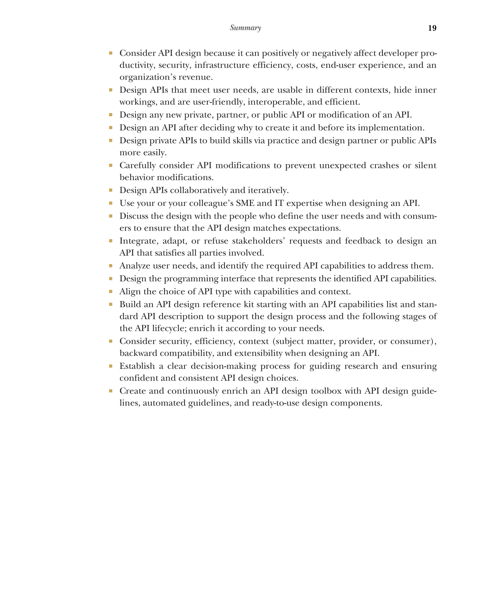 19
Summary
 Consider API design because it can positively or negatively affect developer pro-
ductivity, security, infrastructure efficiency, costs, end-user experience, and an
organization’s revenue.
 Design APIs that meet user needs, are usable in different contexts, hide inner
workings, and are user-friendly, interoperable, and efficient.
 Design any new private, partner, or public API or modification of an API.
 Design an API after deciding why to create it and before its implementation.
 Design private APIs to build skills via practice and design partner or public APIs
more easily.
 Carefully consider API modifications to prevent unexpected crashes or silent
behavior modifications.
 Design APIs collaboratively and iteratively.
 Use your or your colleague’s SME and IT expertise when designing an API.
 Discuss the design with the people who define the user needs and with consum-
ers to ensure that the API design matches expectations.
 Integrate, adapt, or refuse stakeholders’ requests and feedback to design an
API that satisfies all parties involved.
 Analyze user needs, and identify the required API capabilities to address them.
 Design the programming interface that represents the identified API capabilities.
 Align the choice of API type with capabilities and context.
 Build an API design reference kit starting with an API capabilities list and stan-
dard API description to support the design process and the following stages of
the API lifecycle; enrich it according to your needs.
 Consider security, efficiency, context (subject matter, provider, or consumer),
backward compatibility, and extensibility when designing an API.
 Establish a clear decision-making process for guiding research and ensuring
confident and consistent API design choices.
 Create and continuously enrich an API design toolbox with API design guide-
lines, automated guidelines, and ready-to-use design components.
 