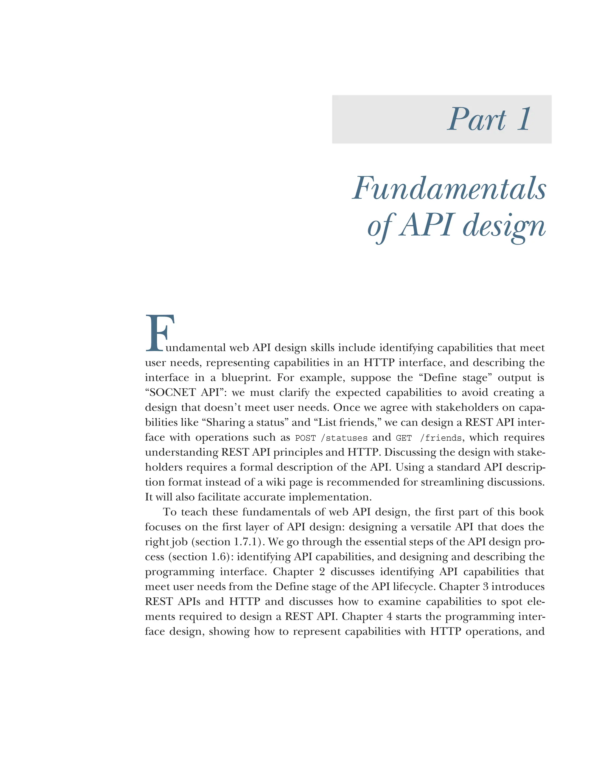 Part 1
Fundamentals
of API design
Fundamental web API design skills include identifying capabilities that meet
user needs, representing capabilities in an HTTP interface, and describing the
interface in a blueprint. For example, suppose the “Define stage” output is
“SOCNET API”: we must clarify the expected capabilities to avoid creating a
design that doesn’t meet user needs. Once we agree with stakeholders on capa-
bilities like “Sharing a status” and “List friends,” we can design a REST API inter-
face with operations such as POST /statuses and GET /friends, which requires
understanding REST API principles and HTTP. Discussing the design with stake-
holders requires a formal description of the API. Using a standard API descrip-
tion format instead of a wiki page is recommended for streamlining discussions.
It will also facilitate accurate implementation.
To teach these fundamentals of web API design, the first part of this book
focuses on the first layer of API design: designing a versatile API that does the
right job (section 1.7.1). We go through the essential steps of the API design pro-
cess (section 1.6): identifying API capabilities, and designing and describing the
programming interface. Chapter 2 discusses identifying API capabilities that
meet user needs from the Define stage of the API lifecycle. Chapter 3 introduces
REST APIs and HTTP and discusses how to examine capabilities to spot ele-
ments required to design a REST API. Chapter 4 starts the programming inter-
face design, showing how to represent capabilities with HTTP operations, and
 