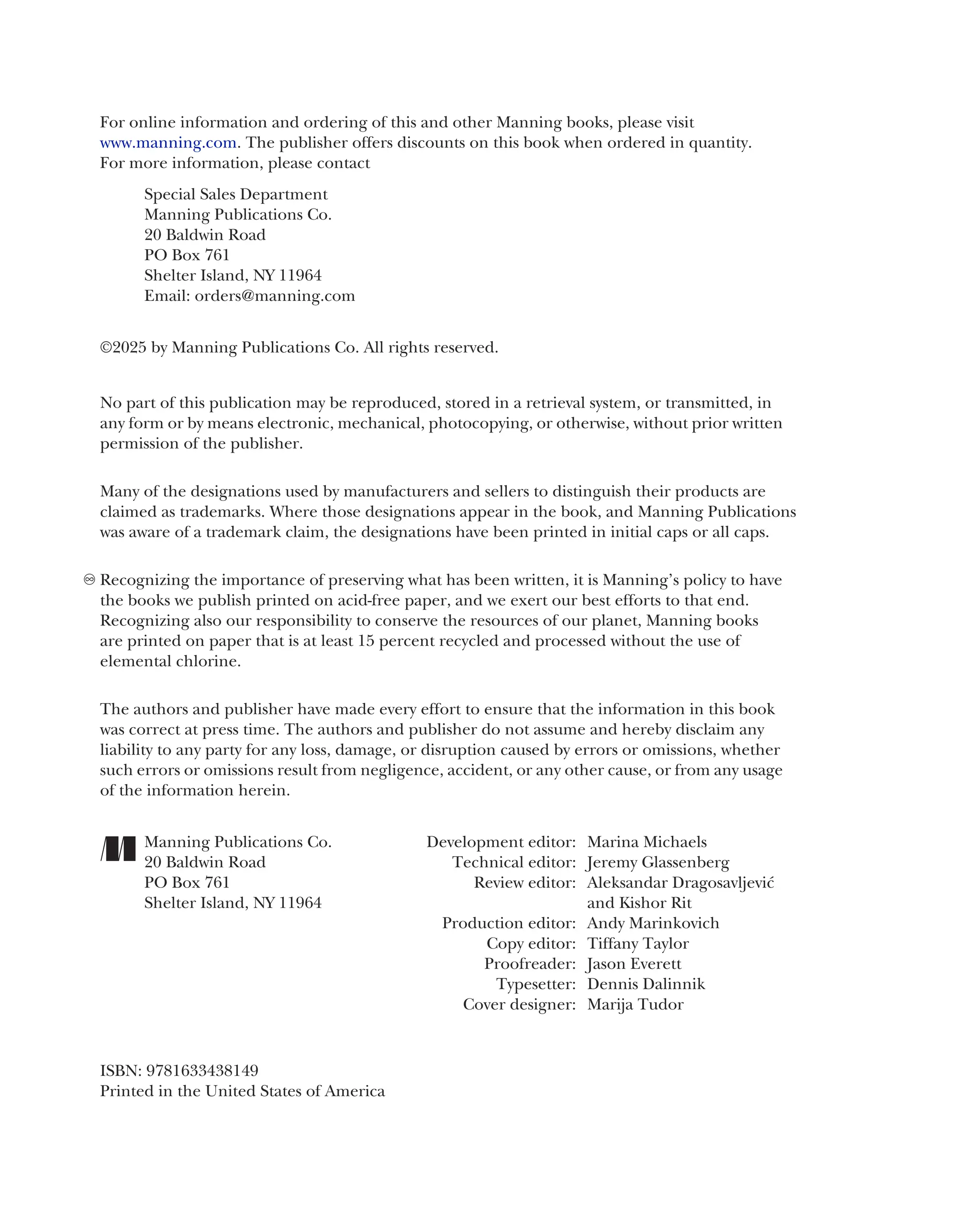 For online information and ordering of this and other Manning books, please visit
www.manning.com. The publisher offers discounts on this book when ordered in quantity.
For more information, please contact
Special Sales Department
Manning Publications Co.
20 Baldwin Road
PO Box 761
Shelter Island, NY 11964
Email: orders@manning.com
©2025 by Manning Publications Co. All rights reserved.
No part of this publication may be reproduced, stored in a retrieval system, or transmitted, in
any form or by means electronic, mechanical, photocopying, or otherwise, without prior written
permission of the publisher.
Many of the designations used by manufacturers and sellers to distinguish their products are
claimed as trademarks. Where those designations appear in the book, and Manning Publications
was aware of a trademark claim, the designations have been printed in initial caps or all caps.
Recognizing the importance of preserving what has been written, it is Manning’s policy to have
the books we publish printed on acid-free paper, and we exert our best efforts to that end.
Recognizing also our responsibility to conserve the resources of our planet, Manning books
are printed on paper that is at least 15 percent recycled and processed without the use of
elemental chlorine.
The authors and publisher have made every effort to ensure that the information in this book
was correct at press time. The authors and publisher do not assume and hereby disclaim any
liability to any party for any loss, damage, or disruption caused by errors or omissions, whether
such errors or omissions result from negligence, accident, or any other cause, or from any usage
of the information herein.
Manning Publications Co. Development editor: Marina Michaels
20 Baldwin Road Technical editor: Jeremy Glassenberg
PO Box 761 Review editor: Aleksandar Dragosavljević
Shelter Island, NY 11964 and Kishor Rit
Production editor: Andy Marinkovich
Copy editor: Tiffany Taylor
Proofreader: Jason Everett
Typesetter: Dennis Dalinnik
Cover designer: Marija Tudor
ISBN: 9781633438149
Printed in the United States of America
 
