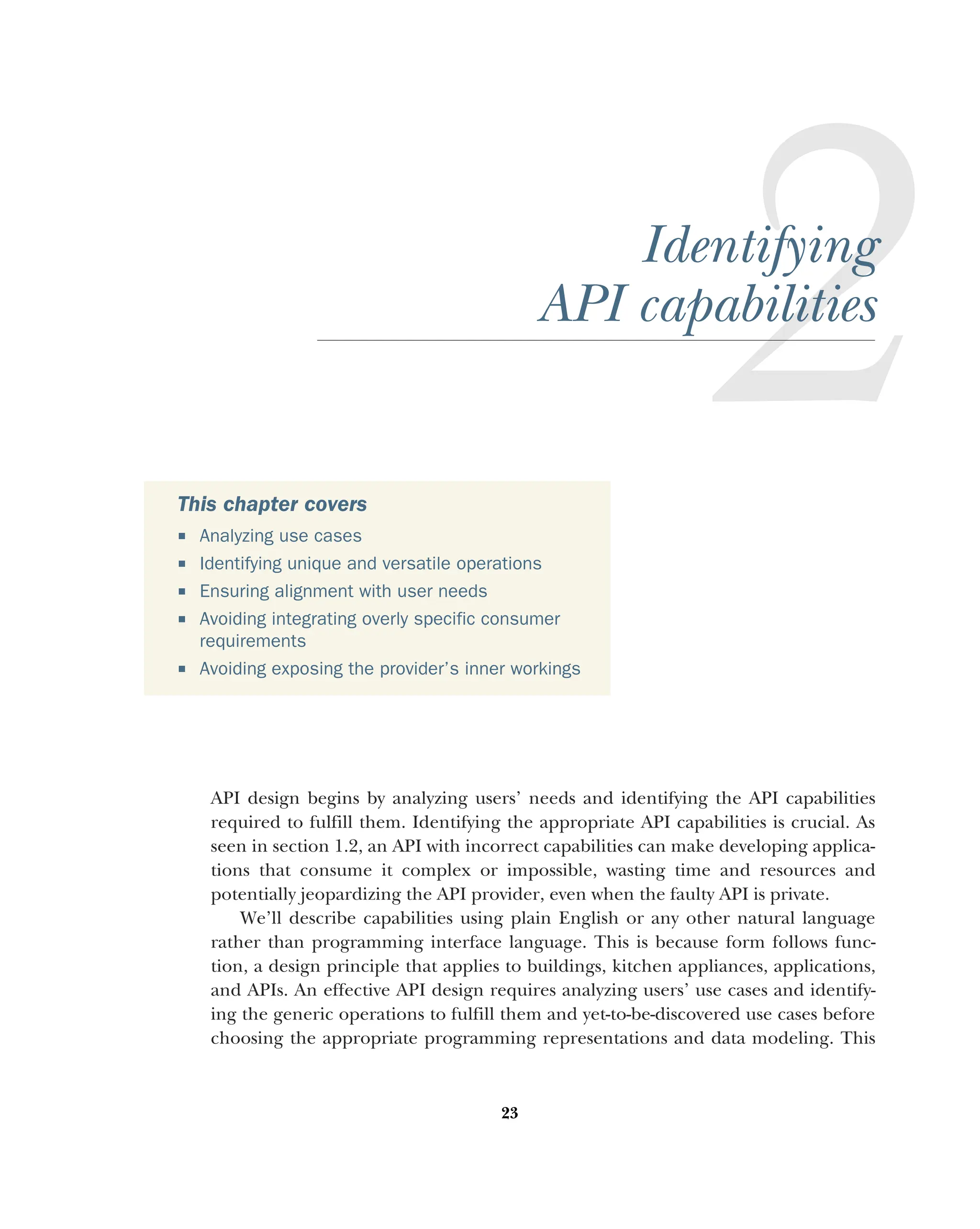 23
Identifying
API capabilities
API design begins by analyzing users’ needs and identifying the API capabilities
required to fulfill them. Identifying the appropriate API capabilities is crucial. As
seen in section 1.2, an API with incorrect capabilities can make developing applica-
tions that consume it complex or impossible, wasting time and resources and
potentially jeopardizing the API provider, even when the faulty API is private.
We’ll describe capabilities using plain English or any other natural language
rather than programming interface language. This is because form follows func-
tion, a design principle that applies to buildings, kitchen appliances, applications,
and APIs. An effective API design requires analyzing users’ use cases and identify-
ing the generic operations to fulfill them and yet-to-be-discovered use cases before
choosing the appropriate programming representations and data modeling. This
This chapter covers
 Analyzing use cases
 Identifying unique and versatile operations
 Ensuring alignment with user needs
 Avoiding integrating overly specific consumer
requirements
 Avoiding exposing the provider’s inner workings
 