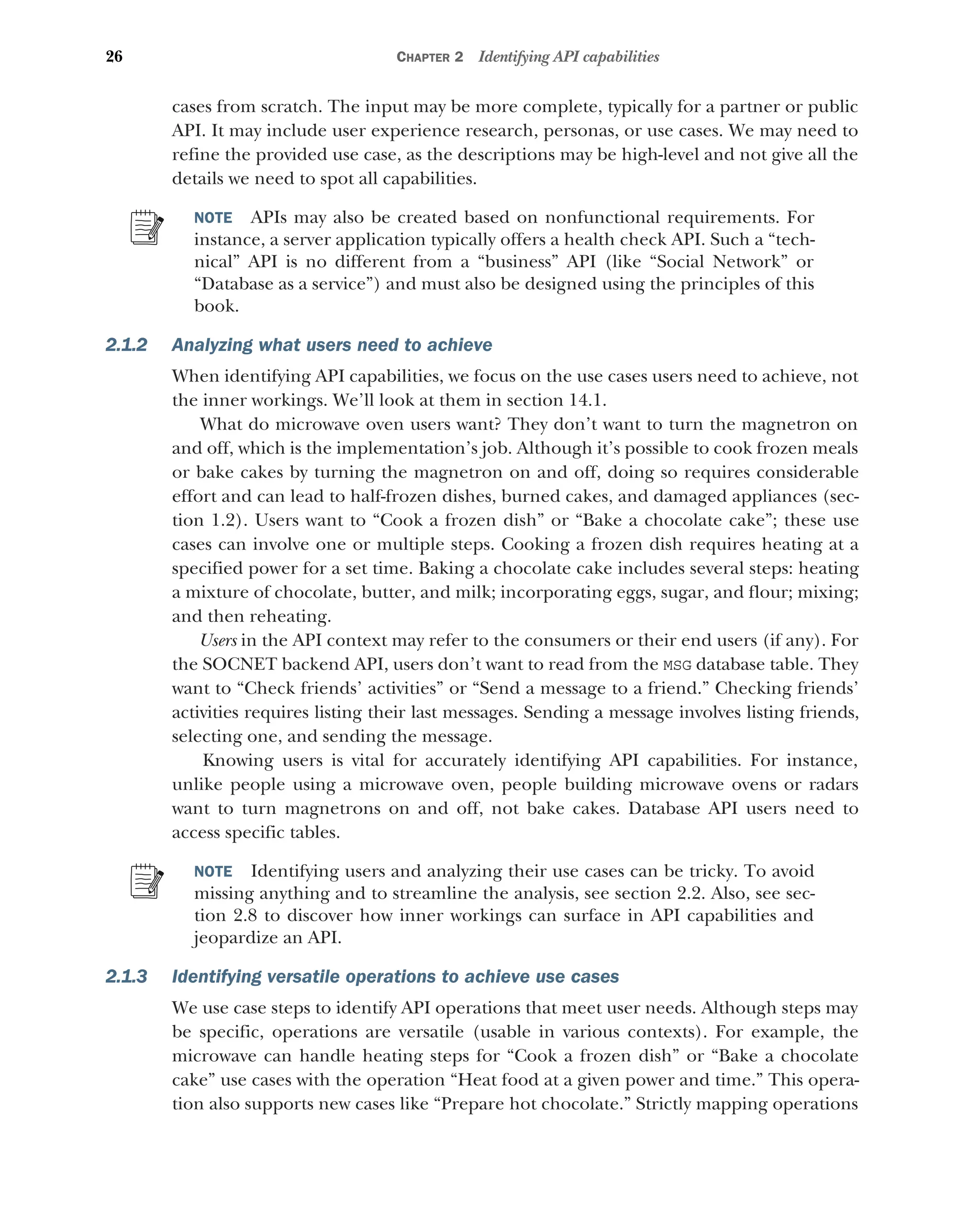 26 CHAPTER 2 Identifying API capabilities
cases from scratch. The input may be more complete, typically for a partner or public
API. It may include user experience research, personas, or use cases. We may need to
refine the provided use case, as the descriptions may be high-level and not give all the
details we need to spot all capabilities.
NOTE APIs may also be created based on nonfunctional requirements. For
instance, a server application typically offers a health check API. Such a “tech-
nical” API is no different from a “business” API (like “Social Network” or
“Database as a service”) and must also be designed using the principles of this
book.
2.1.2 Analyzing what users need to achieve
When identifying API capabilities, we focus on the use cases users need to achieve, not
the inner workings. We’ll look at them in section 14.1.
What do microwave oven users want? They don’t want to turn the magnetron on
and off, which is the implementation’s job. Although it’s possible to cook frozen meals
or bake cakes by turning the magnetron on and off, doing so requires considerable
effort and can lead to half-frozen dishes, burned cakes, and damaged appliances (sec-
tion 1.2). Users want to “Cook a frozen dish” or “Bake a chocolate cake”; these use
cases can involve one or multiple steps. Cooking a frozen dish requires heating at a
specified power for a set time. Baking a chocolate cake includes several steps: heating
a mixture of chocolate, butter, and milk; incorporating eggs, sugar, and flour; mixing;
and then reheating.
Users in the API context may refer to the consumers or their end users (if any). For
the SOCNET backend API, users don’t want to read from the MSG database table. They
want to “Check friends’ activities” or “Send a message to a friend.” Checking friends’
activities requires listing their last messages. Sending a message involves listing friends,
selecting one, and sending the message.
Knowing users is vital for accurately identifying API capabilities. For instance,
unlike people using a microwave oven, people building microwave ovens or radars
want to turn magnetrons on and off, not bake cakes. Database API users need to
access specific tables.
NOTE Identifying users and analyzing their use cases can be tricky. To avoid
missing anything and to streamline the analysis, see section 2.2. Also, see sec-
tion 2.8 to discover how inner workings can surface in API capabilities and
jeopardize an API.
2.1.3 Identifying versatile operations to achieve use cases
We use case steps to identify API operations that meet user needs. Although steps may
be specific, operations are versatile (usable in various contexts). For example, the
microwave can handle heating steps for “Cook a frozen dish” or “Bake a chocolate
cake” use cases with the operation “Heat food at a given power and time.” This opera-
tion also supports new cases like “Prepare hot chocolate.” Strictly mapping operations
 