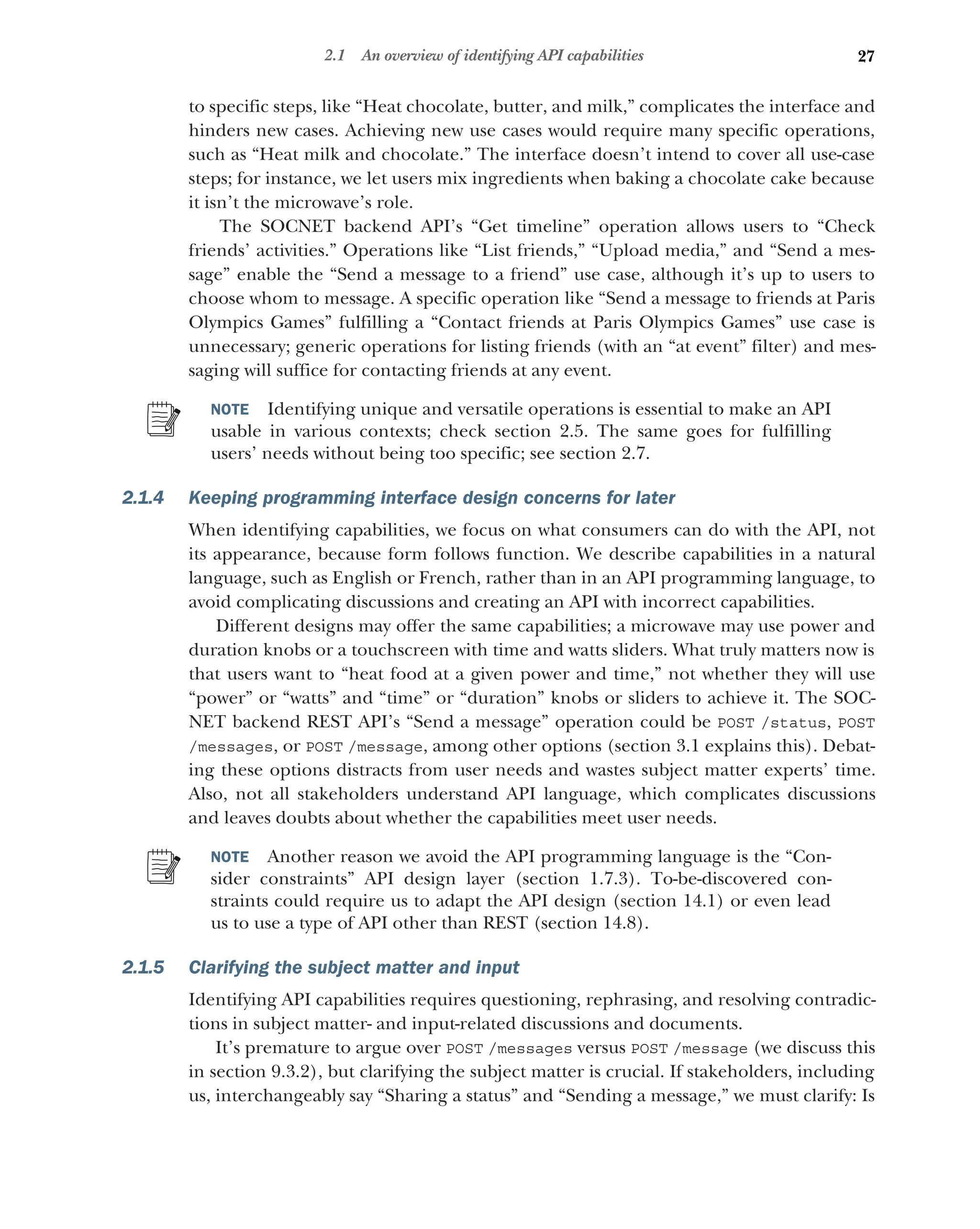 27
2.1 An overview of identifying API capabilities
to specific steps, like “Heat chocolate, butter, and milk,” complicates the interface and
hinders new cases. Achieving new use cases would require many specific operations,
such as “Heat milk and chocolate.” The interface doesn’t intend to cover all use-case
steps; for instance, we let users mix ingredients when baking a chocolate cake because
it isn’t the microwave’s role.
The SOCNET backend API’s “Get timeline” operation allows users to “Check
friends’ activities.” Operations like “List friends,” “Upload media,” and “Send a mes-
sage” enable the “Send a message to a friend” use case, although it’s up to users to
choose whom to message. A specific operation like “Send a message to friends at Paris
Olympics Games” fulfilling a “Contact friends at Paris Olympics Games” use case is
unnecessary; generic operations for listing friends (with an “at event” filter) and mes-
saging will suffice for contacting friends at any event.
NOTE Identifying unique and versatile operations is essential to make an API
usable in various contexts; check section 2.5. The same goes for fulfilling
users’ needs without being too specific; see section 2.7.
2.1.4 Keeping programming interface design concerns for later
When identifying capabilities, we focus on what consumers can do with the API, not
its appearance, because form follows function. We describe capabilities in a natural
language, such as English or French, rather than in an API programming language, to
avoid complicating discussions and creating an API with incorrect capabilities.
Different designs may offer the same capabilities; a microwave may use power and
duration knobs or a touchscreen with time and watts sliders. What truly matters now is
that users want to “heat food at a given power and time,” not whether they will use
“power” or “watts” and “time” or “duration” knobs or sliders to achieve it. The SOC-
NET backend REST API’s “Send a message” operation could be POST /status, POST
/messages, or POST /message, among other options (section 3.1 explains this). Debat-
ing these options distracts from user needs and wastes subject matter experts’ time.
Also, not all stakeholders understand API language, which complicates discussions
and leaves doubts about whether the capabilities meet user needs.
NOTE Another reason we avoid the API programming language is the “Con-
sider constraints” API design layer (section 1.7.3). To-be-discovered con-
straints could require us to adapt the API design (section 14.1) or even lead
us to use a type of API other than REST (section 14.8).
2.1.5 Clarifying the subject matter and input
Identifying API capabilities requires questioning, rephrasing, and resolving contradic-
tions in subject matter- and input-related discussions and documents.
It’s premature to argue over POST /messages versus POST /message (we discuss this
in section 9.3.2), but clarifying the subject matter is crucial. If stakeholders, including
us, interchangeably say “Sharing a status” and “Sending a message,” we must clarify: Is
 