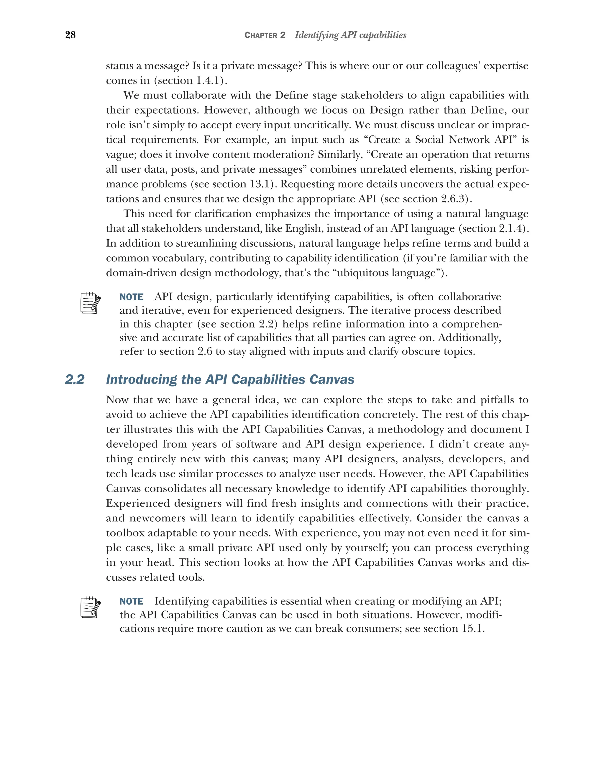 28 CHAPTER 2 Identifying API capabilities
status a message? Is it a private message? This is where our or our colleagues’ expertise
comes in (section 1.4.1).
We must collaborate with the Define stage stakeholders to align capabilities with
their expectations. However, although we focus on Design rather than Define, our
role isn’t simply to accept every input uncritically. We must discuss unclear or imprac-
tical requirements. For example, an input such as “Create a Social Network API” is
vague; does it involve content moderation? Similarly, “Create an operation that returns
all user data, posts, and private messages” combines unrelated elements, risking perfor-
mance problems (see section 13.1). Requesting more details uncovers the actual expec-
tations and ensures that we design the appropriate API (see section 2.6.3).
This need for clarification emphasizes the importance of using a natural language
that all stakeholders understand, like English, instead of an API language (section 2.1.4).
In addition to streamlining discussions, natural language helps refine terms and build a
common vocabulary, contributing to capability identification (if you’re familiar with the
domain-driven design methodology, that’s the “ubiquitous language”).
NOTE API design, particularly identifying capabilities, is often collaborative
and iterative, even for experienced designers. The iterative process described
in this chapter (see section 2.2) helps refine information into a comprehen-
sive and accurate list of capabilities that all parties can agree on. Additionally,
refer to section 2.6 to stay aligned with inputs and clarify obscure topics.
2.2 Introducing the API Capabilities Canvas
Now that we have a general idea, we can explore the steps to take and pitfalls to
avoid to achieve the API capabilities identification concretely. The rest of this chap-
ter illustrates this with the API Capabilities Canvas, a methodology and document I
developed from years of software and API design experience. I didn’t create any-
thing entirely new with this canvas; many API designers, analysts, developers, and
tech leads use similar processes to analyze user needs. However, the API Capabilities
Canvas consolidates all necessary knowledge to identify API capabilities thoroughly.
Experienced designers will find fresh insights and connections with their practice,
and newcomers will learn to identify capabilities effectively. Consider the canvas a
toolbox adaptable to your needs. With experience, you may not even need it for sim-
ple cases, like a small private API used only by yourself; you can process everything
in your head. This section looks at how the API Capabilities Canvas works and dis-
cusses related tools.
NOTE Identifying capabilities is essential when creating or modifying an API;
the API Capabilities Canvas can be used in both situations. However, modifi-
cations require more caution as we can break consumers; see section 15.1.
 