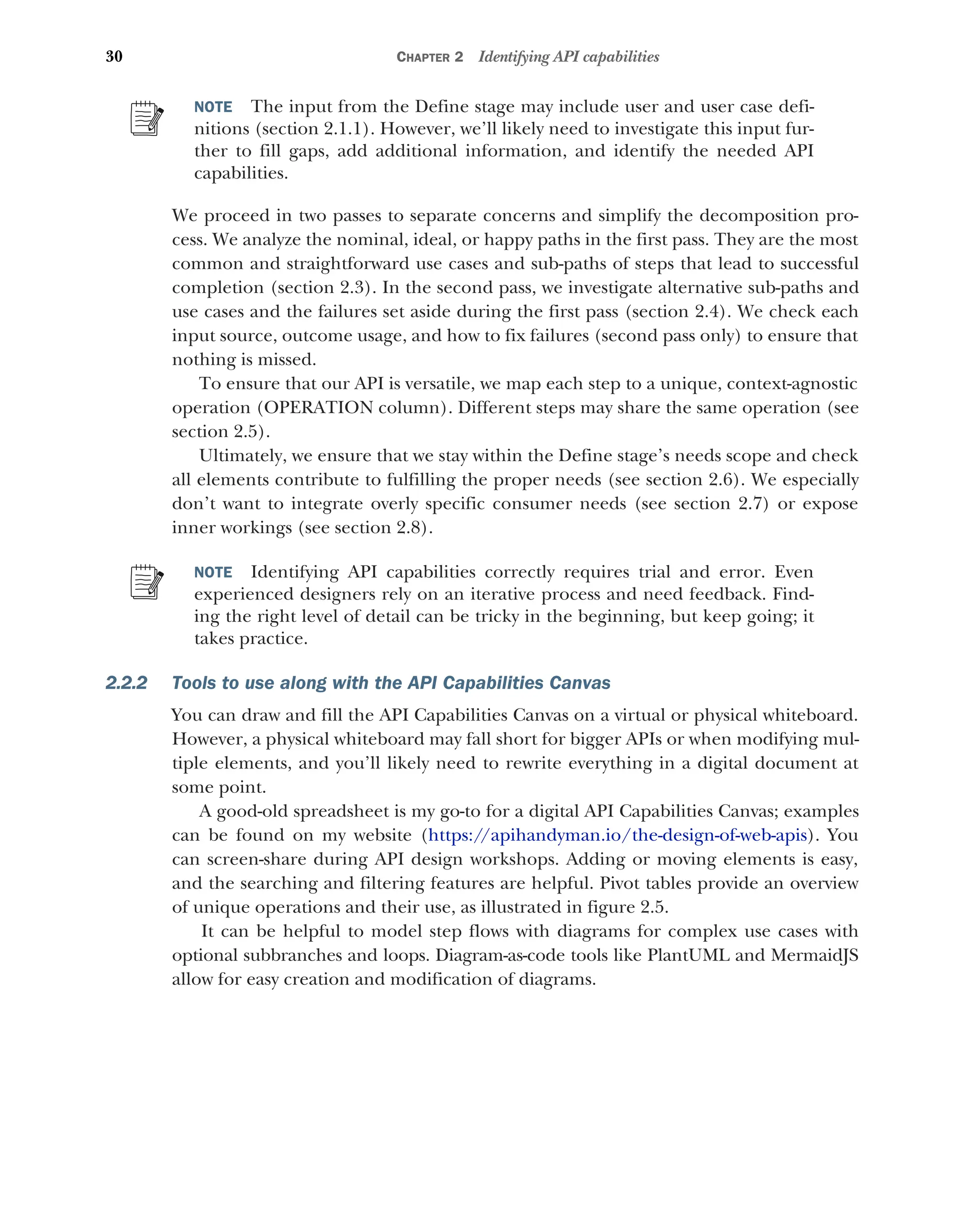 30 CHAPTER 2 Identifying API capabilities
NOTE The input from the Define stage may include user and user case defi-
nitions (section 2.1.1). However, we’ll likely need to investigate this input fur-
ther to fill gaps, add additional information, and identify the needed API
capabilities.
We proceed in two passes to separate concerns and simplify the decomposition pro-
cess. We analyze the nominal, ideal, or happy paths in the first pass. They are the most
common and straightforward use cases and sub-paths of steps that lead to successful
completion (section 2.3). In the second pass, we investigate alternative sub-paths and
use cases and the failures set aside during the first pass (section 2.4). We check each
input source, outcome usage, and how to fix failures (second pass only) to ensure that
nothing is missed.
To ensure that our API is versatile, we map each step to a unique, context-agnostic
operation (OPERATION column). Different steps may share the same operation (see
section 2.5).
Ultimately, we ensure that we stay within the Define stage’s needs scope and check
all elements contribute to fulfilling the proper needs (see section 2.6). We especially
don’t want to integrate overly specific consumer needs (see section 2.7) or expose
inner workings (see section 2.8).
NOTE Identifying API capabilities correctly requires trial and error. Even
experienced designers rely on an iterative process and need feedback. Find-
ing the right level of detail can be tricky in the beginning, but keep going; it
takes practice.
2.2.2 Tools to use along with the API Capabilities Canvas
You can draw and fill the API Capabilities Canvas on a virtual or physical whiteboard.
However, a physical whiteboard may fall short for bigger APIs or when modifying mul-
tiple elements, and you’ll likely need to rewrite everything in a digital document at
some point.
A good-old spreadsheet is my go-to for a digital API Capabilities Canvas; examples
can be found on my website (https:/
/apihandyman.io/the-design-of-web-apis). You
can screen-share during API design workshops. Adding or moving elements is easy,
and the searching and filtering features are helpful. Pivot tables provide an overview
of unique operations and their use, as illustrated in figure 2.5.
It can be helpful to model step flows with diagrams for complex use cases with
optional subbranches and loops. Diagram-as-code tools like PlantUML and MermaidJS
allow for easy creation and modification of diagrams.
 