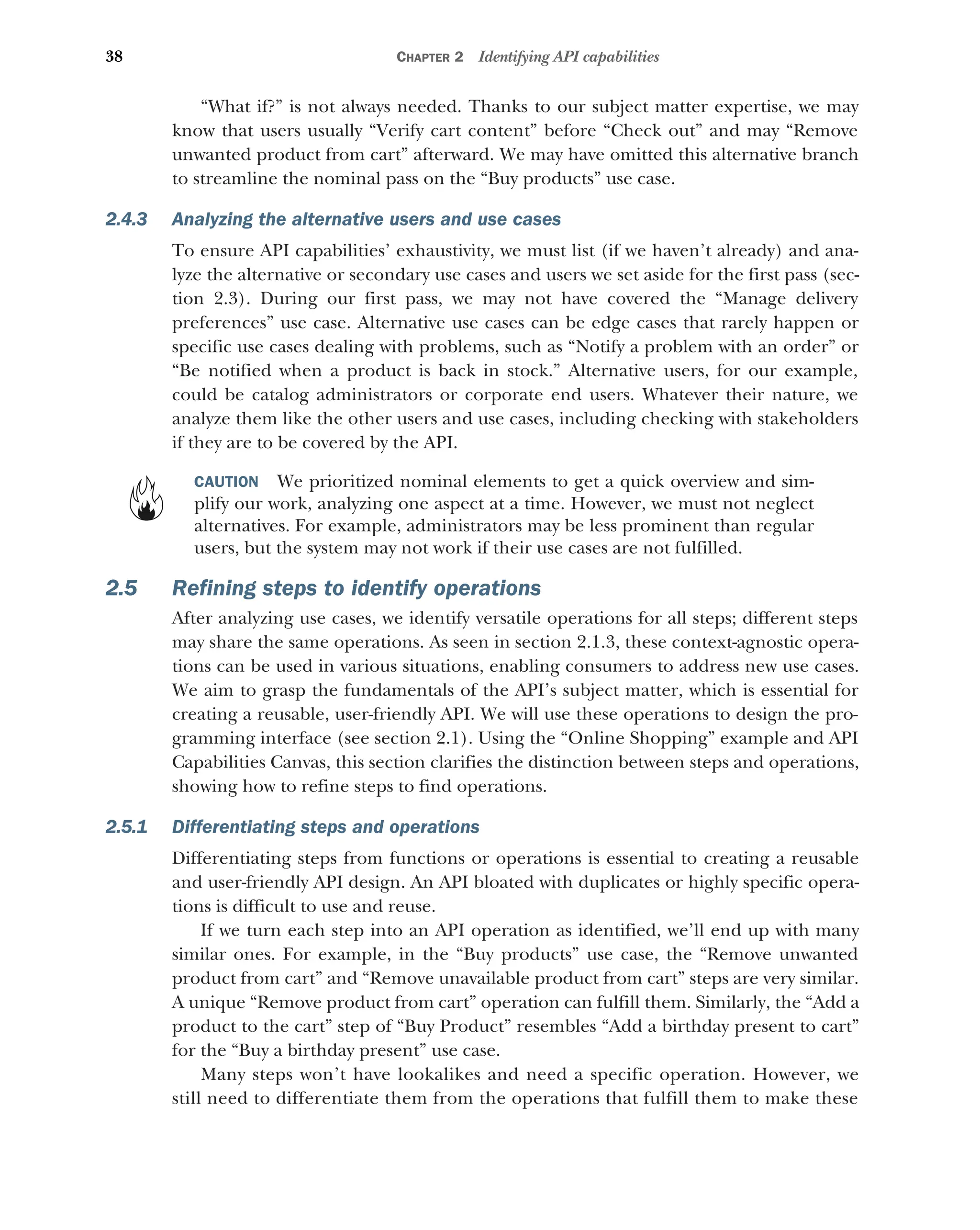 38 CHAPTER 2 Identifying API capabilities
“What if?” is not always needed. Thanks to our subject matter expertise, we may
know that users usually “Verify cart content” before “Check out” and may “Remove
unwanted product from cart” afterward. We may have omitted this alternative branch
to streamline the nominal pass on the “Buy products” use case.
2.4.3 Analyzing the alternative users and use cases
To ensure API capabilities’ exhaustivity, we must list (if we haven’t already) and ana-
lyze the alternative or secondary use cases and users we set aside for the first pass (sec-
tion 2.3). During our first pass, we may not have covered the “Manage delivery
preferences” use case. Alternative use cases can be edge cases that rarely happen or
specific use cases dealing with problems, such as “Notify a problem with an order” or
“Be notified when a product is back in stock.” Alternative users, for our example,
could be catalog administrators or corporate end users. Whatever their nature, we
analyze them like the other users and use cases, including checking with stakeholders
if they are to be covered by the API.
CAUTION We prioritized nominal elements to get a quick overview and sim-
plify our work, analyzing one aspect at a time. However, we must not neglect
alternatives. For example, administrators may be less prominent than regular
users, but the system may not work if their use cases are not fulfilled.
2.5 Refining steps to identify operations
After analyzing use cases, we identify versatile operations for all steps; different steps
may share the same operations. As seen in section 2.1.3, these context-agnostic opera-
tions can be used in various situations, enabling consumers to address new use cases.
We aim to grasp the fundamentals of the API’s subject matter, which is essential for
creating a reusable, user-friendly API. We will use these operations to design the pro-
gramming interface (see section 2.1). Using the “Online Shopping” example and API
Capabilities Canvas, this section clarifies the distinction between steps and operations,
showing how to refine steps to find operations.
2.5.1 Differentiating steps and operations
Differentiating steps from functions or operations is essential to creating a reusable
and user-friendly API design. An API bloated with duplicates or highly specific opera-
tions is difficult to use and reuse.
If we turn each step into an API operation as identified, we’ll end up with many
similar ones. For example, in the “Buy products” use case, the “Remove unwanted
product from cart” and “Remove unavailable product from cart” steps are very similar.
A unique “Remove product from cart” operation can fulfill them. Similarly, the “Add a
product to the cart” step of “Buy Product” resembles “Add a birthday present to cart”
for the “Buy a birthday present” use case.
Many steps won’t have lookalikes and need a specific operation. However, we
still need to differentiate them from the operations that fulfill them to make these
 