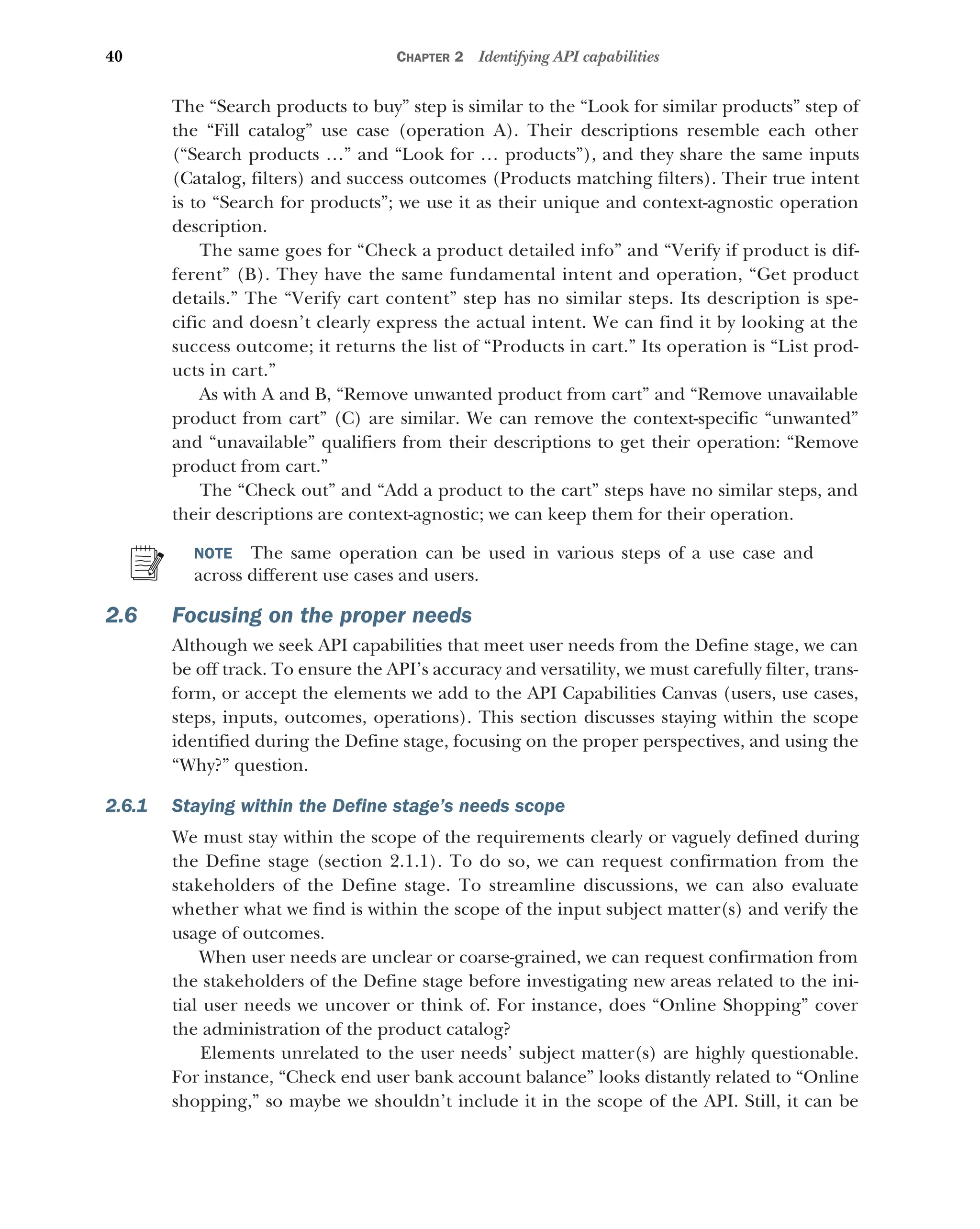 40 CHAPTER 2 Identifying API capabilities
The “Search products to buy” step is similar to the “Look for similar products” step of
the “Fill catalog” use case (operation A). Their descriptions resemble each other
(“Search products …” and “Look for … products”), and they share the same inputs
(Catalog, filters) and success outcomes (Products matching filters). Their true intent
is to “Search for products”; we use it as their unique and context-agnostic operation
description.
The same goes for “Check a product detailed info” and “Verify if product is dif-
ferent” (B). They have the same fundamental intent and operation, “Get product
details.” The “Verify cart content” step has no similar steps. Its description is spe-
cific and doesn’t clearly express the actual intent. We can find it by looking at the
success outcome; it returns the list of “Products in cart.” Its operation is “List prod-
ucts in cart.”
As with A and B, “Remove unwanted product from cart” and “Remove unavailable
product from cart” (C) are similar. We can remove the context-specific “unwanted”
and “unavailable” qualifiers from their descriptions to get their operation: “Remove
product from cart.”
The “Check out” and “Add a product to the cart” steps have no similar steps, and
their descriptions are context-agnostic; we can keep them for their operation.
NOTE The same operation can be used in various steps of a use case and
across different use cases and users.
2.6 Focusing on the proper needs
Although we seek API capabilities that meet user needs from the Define stage, we can
be off track. To ensure the API’s accuracy and versatility, we must carefully filter, trans-
form, or accept the elements we add to the API Capabilities Canvas (users, use cases,
steps, inputs, outcomes, operations). This section discusses staying within the scope
identified during the Define stage, focusing on the proper perspectives, and using the
“Why?” question.
2.6.1 Staying within the Define stage’s needs scope
We must stay within the scope of the requirements clearly or vaguely defined during
the Define stage (section 2.1.1). To do so, we can request confirmation from the
stakeholders of the Define stage. To streamline discussions, we can also evaluate
whether what we find is within the scope of the input subject matter(s) and verify the
usage of outcomes.
When user needs are unclear or coarse-grained, we can request confirmation from
the stakeholders of the Define stage before investigating new areas related to the ini-
tial user needs we uncover or think of. For instance, does “Online Shopping” cover
the administration of the product catalog?
Elements unrelated to the user needs’ subject matter(s) are highly questionable.
For instance, “Check end user bank account balance” looks distantly related to “Online
shopping,” so maybe we shouldn’t include it in the scope of the API. Still, it can be
 