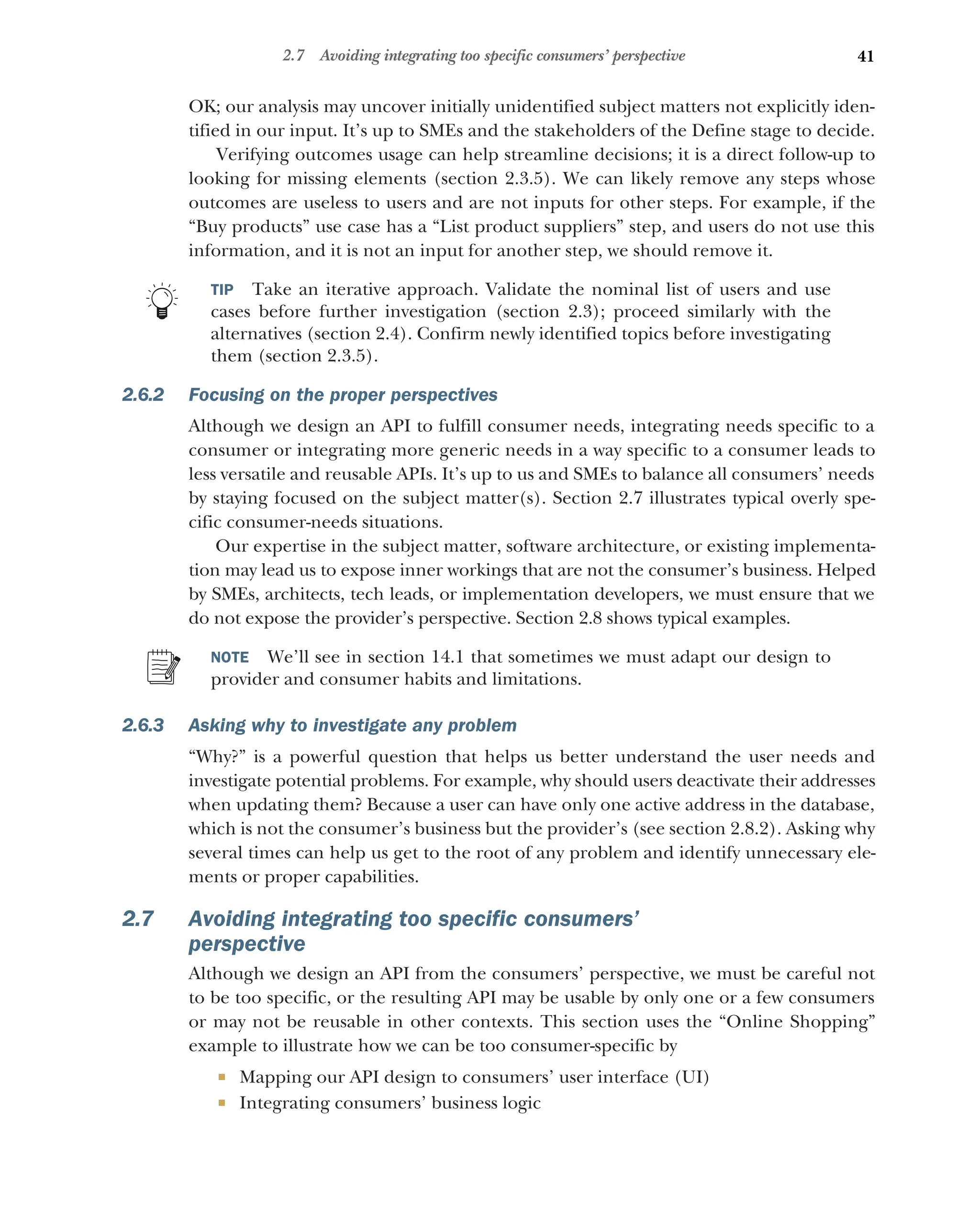41
2.7 Avoiding integrating too specific consumers’ perspective
OK; our analysis may uncover initially unidentified subject matters not explicitly iden-
tified in our input. It’s up to SMEs and the stakeholders of the Define stage to decide.
Verifying outcomes usage can help streamline decisions; it is a direct follow-up to
looking for missing elements (section 2.3.5). We can likely remove any steps whose
outcomes are useless to users and are not inputs for other steps. For example, if the
“Buy products” use case has a “List product suppliers” step, and users do not use this
information, and it is not an input for another step, we should remove it.
TIP Take an iterative approach. Validate the nominal list of users and use
cases before further investigation (section 2.3); proceed similarly with the
alternatives (section 2.4). Confirm newly identified topics before investigating
them (section 2.3.5).
2.6.2 Focusing on the proper perspectives
Although we design an API to fulfill consumer needs, integrating needs specific to a
consumer or integrating more generic needs in a way specific to a consumer leads to
less versatile and reusable APIs. It’s up to us and SMEs to balance all consumers’ needs
by staying focused on the subject matter(s). Section 2.7 illustrates typical overly spe-
cific consumer-needs situations.
Our expertise in the subject matter, software architecture, or existing implementa-
tion may lead us to expose inner workings that are not the consumer’s business. Helped
by SMEs, architects, tech leads, or implementation developers, we must ensure that we
do not expose the provider’s perspective. Section 2.8 shows typical examples.
NOTE We’ll see in section 14.1 that sometimes we must adapt our design to
provider and consumer habits and limitations.
2.6.3 Asking why to investigate any problem
“Why?” is a powerful question that helps us better understand the user needs and
investigate potential problems. For example, why should users deactivate their addresses
when updating them? Because a user can have only one active address in the database,
which is not the consumer’s business but the provider’s (see section 2.8.2). Asking why
several times can help us get to the root of any problem and identify unnecessary ele-
ments or proper capabilities.
2.7 Avoiding integrating too specific consumers’
perspective
Although we design an API from the consumers’ perspective, we must be careful not
to be too specific, or the resulting API may be usable by only one or a few consumers
or may not be reusable in other contexts. This section uses the “Online Shopping”
example to illustrate how we can be too consumer-specific by
 Mapping our API design to consumers’ user interface (UI)
 Integrating consumers’ business logic
 