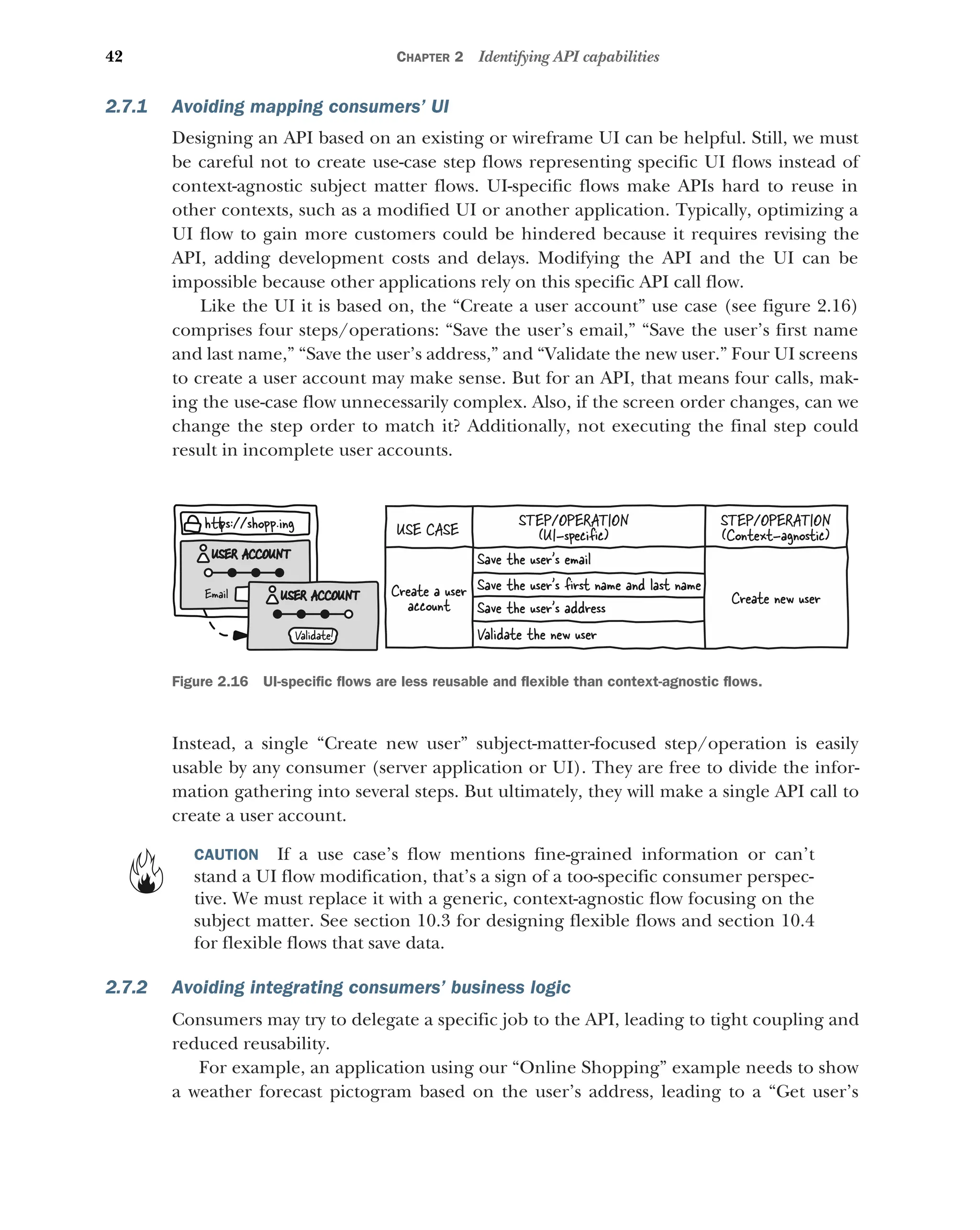 42 CHAPTER 2 Identifying API capabilities
2.7.1 Avoiding mapping consumers’ UI
Designing an API based on an existing or wireframe UI can be helpful. Still, we must
be careful not to create use-case step flows representing specific UI flows instead of
context-agnostic subject matter flows. UI-specific flows make APIs hard to reuse in
other contexts, such as a modified UI or another application. Typically, optimizing a
UI flow to gain more customers could be hindered because it requires revising the
API, adding development costs and delays. Modifying the API and the UI can be
impossible because other applications rely on this specific API call flow.
Like the UI it is based on, the “Create a user account” use case (see figure 2.16)
comprises four steps/operations: “Save the user’s email,” “Save the user’s first name
and last name,” “Save the user’s address,” and “Validate the new user.” Four UI screens
to create a user account may make sense. But for an API, that means four calls, mak-
ing the use-case flow unnecessarily complex. Also, if the screen order changes, can we
change the step order to match it? Additionally, not executing the final step could
result in incomplete user accounts.
Instead, a single “Create new user” subject-matter-focused step/operation is easily
usable by any consumer (server application or UI). They are free to divide the infor-
mation gathering into several steps. But ultimately, they will make a single API call to
create a user account.
CAUTION If a use case’s flow mentions fine-grained information or can’t
stand a UI flow modification, that’s a sign of a too-specific consumer perspec-
tive. We must replace it with a generic, context-agnostic flow focusing on the
subject matter. See section 10.3 for designing flexible flows and section 10.4
for flexible flows that save data.
2.7.2 Avoiding integrating consumers’ business logic
Consumers may try to delegate a specific job to the API, leading to tight coupling and
reduced reusability.
For example, an application using our “Online Shopping” example needs to show
a weather forecast pictogram based on the user’s address, leading to a “Get user’s
USE CASE
STEP/OPERATION
(UI-speciﬁc)
STEP/OPERATION
(Context-agnostic)
Create a user
account
Save the user’s ﬁrst name and last name
Create new user
Save the user’s email
Save the user’s address
Validate the new user
h ps://shop .ing
p
Email
USER ACCOUNT
Validate!
USER ACCOUNT
Figure 2.16 UI-specific flows are less reusable and flexible than context-agnostic flows.
 