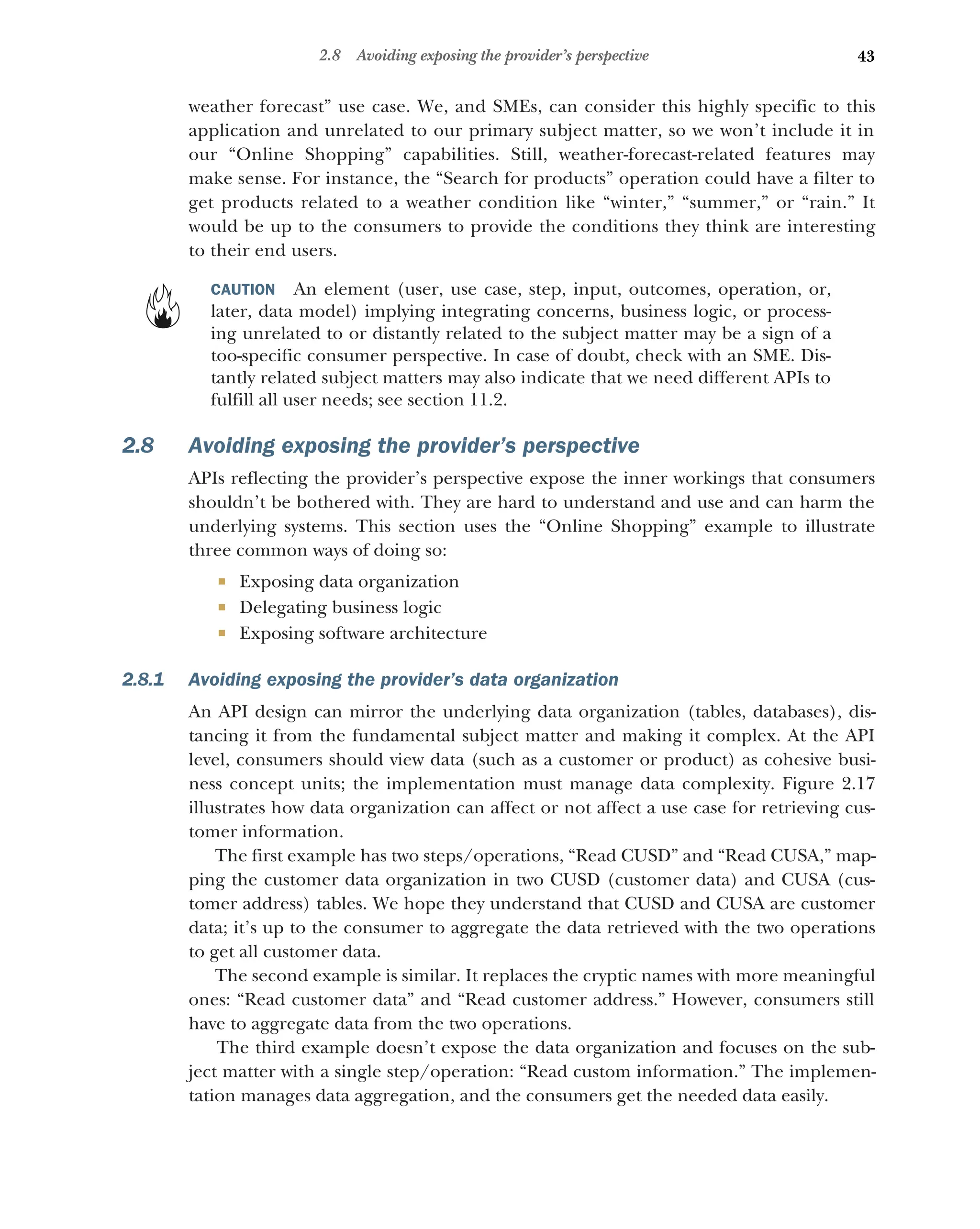 43
2.8 Avoiding exposing the provider’s perspective
weather forecast” use case. We, and SMEs, can consider this highly specific to this
application and unrelated to our primary subject matter, so we won’t include it in
our “Online Shopping” capabilities. Still, weather-forecast-related features may
make sense. For instance, the “Search for products” operation could have a filter to
get products related to a weather condition like “winter,” “summer,” or “rain.” It
would be up to the consumers to provide the conditions they think are interesting
to their end users.
CAUTION An element (user, use case, step, input, outcomes, operation, or,
later, data model) implying integrating concerns, business logic, or process-
ing unrelated to or distantly related to the subject matter may be a sign of a
too-specific consumer perspective. In case of doubt, check with an SME. Dis-
tantly related subject matters may also indicate that we need different APIs to
fulfill all user needs; see section 11.2.
2.8 Avoiding exposing the provider’s perspective
APIs reflecting the provider’s perspective expose the inner workings that consumers
shouldn’t be bothered with. They are hard to understand and use and can harm the
underlying systems. This section uses the “Online Shopping” example to illustrate
three common ways of doing so:
 Exposing data organization
 Delegating business logic
 Exposing software architecture
2.8.1 Avoiding exposing the provider’s data organization
An API design can mirror the underlying data organization (tables, databases), dis-
tancing it from the fundamental subject matter and making it complex. At the API
level, consumers should view data (such as a customer or product) as cohesive busi-
ness concept units; the implementation must manage data complexity. Figure 2.17
illustrates how data organization can affect or not affect a use case for retrieving cus-
tomer information.
The first example has two steps/operations, “Read CUSD” and “Read CUSA,” map-
ping the customer data organization in two CUSD (customer data) and CUSA (cus-
tomer address) tables. We hope they understand that CUSD and CUSA are customer
data; it’s up to the consumer to aggregate the data retrieved with the two operations
to get all customer data.
The second example is similar. It replaces the cryptic names with more meaningful
ones: “Read customer data” and “Read customer address.” However, consumers still
have to aggregate data from the two operations.
The third example doesn’t expose the data organization and focuses on the sub-
ject matter with a single step/operation: “Read custom information.” The implemen-
tation manages data aggregation, and the consumers get the needed data easily.
 