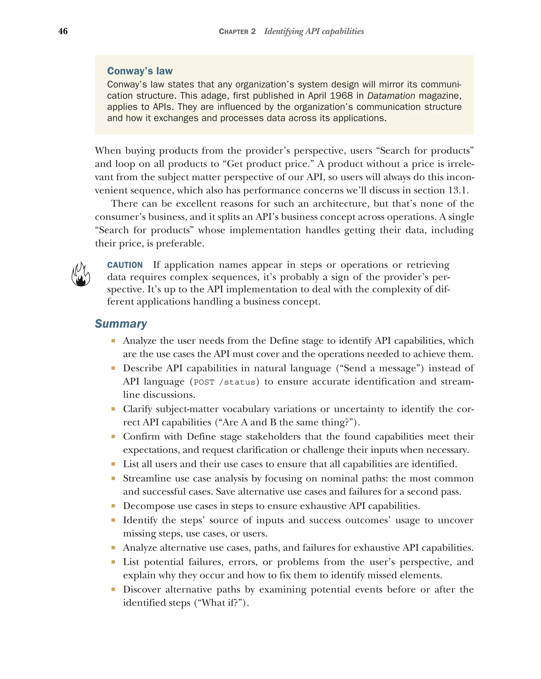 46 CHAPTER 2 Identifying API capabilities
When buying products from the provider’s perspective, users “Search for products”
and loop on all products to “Get product price.” A product without a price is irrele-
vant from the subject matter perspective of our API, so users will always do this incon-
venient sequence, which also has performance concerns we’ll discuss in section 13.1.
There can be excellent reasons for such an architecture, but that’s none of the
consumer’s business, and it splits an API’s business concept across operations. A single
“Search for products” whose implementation handles getting their data, including
their price, is preferable.
CAUTION If application names appear in steps or operations or retrieving
data requires complex sequences, it’s probably a sign of the provider’s per-
spective. It’s up to the API implementation to deal with the complexity of dif-
ferent applications handling a business concept.
Summary
 Analyze the user needs from the Define stage to identify API capabilities, which
are the use cases the API must cover and the operations needed to achieve them.
 Describe API capabilities in natural language (“Send a message”) instead of
API language (POST /status) to ensure accurate identification and stream-
line discussions.
 Clarify subject-matter vocabulary variations or uncertainty to identify the cor-
rect API capabilities (“Are A and B the same thing?”).
 Confirm with Define stage stakeholders that the found capabilities meet their
expectations, and request clarification or challenge their inputs when necessary.
 List all users and their use cases to ensure that all capabilities are identified.
 Streamline use case analysis by focusing on nominal paths: the most common
and successful cases. Save alternative use cases and failures for a second pass.
 Decompose use cases in steps to ensure exhaustive API capabilities.
 Identify the steps’ source of inputs and success outcomes’ usage to uncover
missing steps, use cases, or users.
 Analyze alternative use cases, paths, and failures for exhaustive API capabilities.
 List potential failures, errors, or problems from the user’s perspective, and
explain why they occur and how to fix them to identify missed elements.
 Discover alternative paths by examining potential events before or after the
identified steps (“What if?”).
Conway’s law
Conway’s law states that any organization’s system design will mirror its communi-
cation structure. This adage, first published in April 1968 in Datamation magazine,
applies to APIs. They are influenced by the organization’s communication structure
and how it exchanges and processes data across its applications.
 