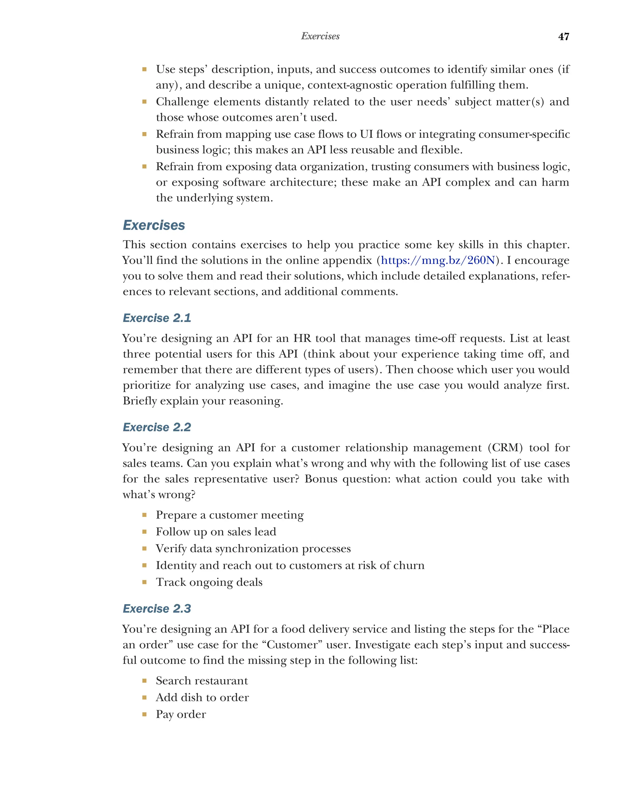 47
Exercises
 Use steps’ description, inputs, and success outcomes to identify similar ones (if
any), and describe a unique, context-agnostic operation fulfilling them.
 Challenge elements distantly related to the user needs’ subject matter(s) and
those whose outcomes aren’t used.
 Refrain from mapping use case flows to UI flows or integrating consumer-specific
business logic; this makes an API less reusable and flexible.
 Refrain from exposing data organization, trusting consumers with business logic,
or exposing software architecture; these make an API complex and can harm
the underlying system.
Exercises
This section contains exercises to help you practice some key skills in this chapter.
You’ll find the solutions in the online appendix (https:/
/mng.bz/260N). I encourage
you to solve them and read their solutions, which include detailed explanations, refer-
ences to relevant sections, and additional comments.
Exercise 2.1
You’re designing an API for an HR tool that manages time-off requests. List at least
three potential users for this API (think about your experience taking time off, and
remember that there are different types of users). Then choose which user you would
prioritize for analyzing use cases, and imagine the use case you would analyze first.
Briefly explain your reasoning.
Exercise 2.2
You’re designing an API for a customer relationship management (CRM) tool for
sales teams. Can you explain what’s wrong and why with the following list of use cases
for the sales representative user? Bonus question: what action could you take with
what’s wrong?
 Prepare a customer meeting
 Follow up on sales lead
 Verify data synchronization processes
 Identity and reach out to customers at risk of churn
 Track ongoing deals
Exercise 2.3
You’re designing an API for a food delivery service and listing the steps for the “Place
an order” use case for the “Customer” user. Investigate each step’s input and success-
ful outcome to find the missing step in the following list:
 Search restaurant
 Add dish to order
 Pay order
 