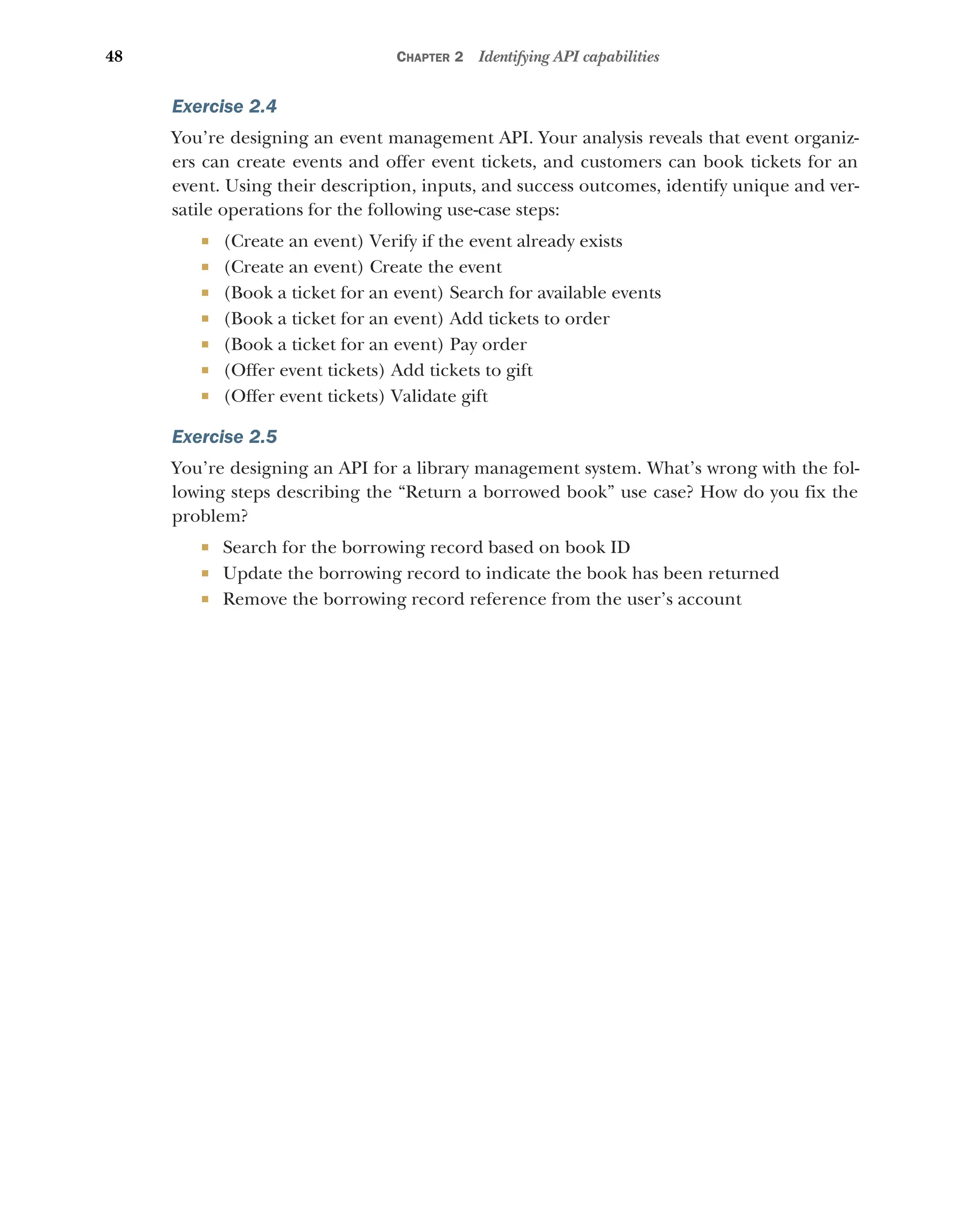 48 CHAPTER 2 Identifying API capabilities
Exercise 2.4
You’re designing an event management API. Your analysis reveals that event organiz-
ers can create events and offer event tickets, and customers can book tickets for an
event. Using their description, inputs, and success outcomes, identify unique and ver-
satile operations for the following use-case steps:
 (Create an event) Verify if the event already exists
 (Create an event) Create the event
 (Book a ticket for an event) Search for available events
 (Book a ticket for an event) Add tickets to order
 (Book a ticket for an event) Pay order
 (Offer event tickets) Add tickets to gift
 (Offer event tickets) Validate gift
Exercise 2.5
You’re designing an API for a library management system. What’s wrong with the fol-
lowing steps describing the “Return a borrowed book” use case? How do you fix the
problem?
 Search for the borrowing record based on book ID
 Update the borrowing record to indicate the book has been returned
 Remove the borrowing record reference from the user’s account
 