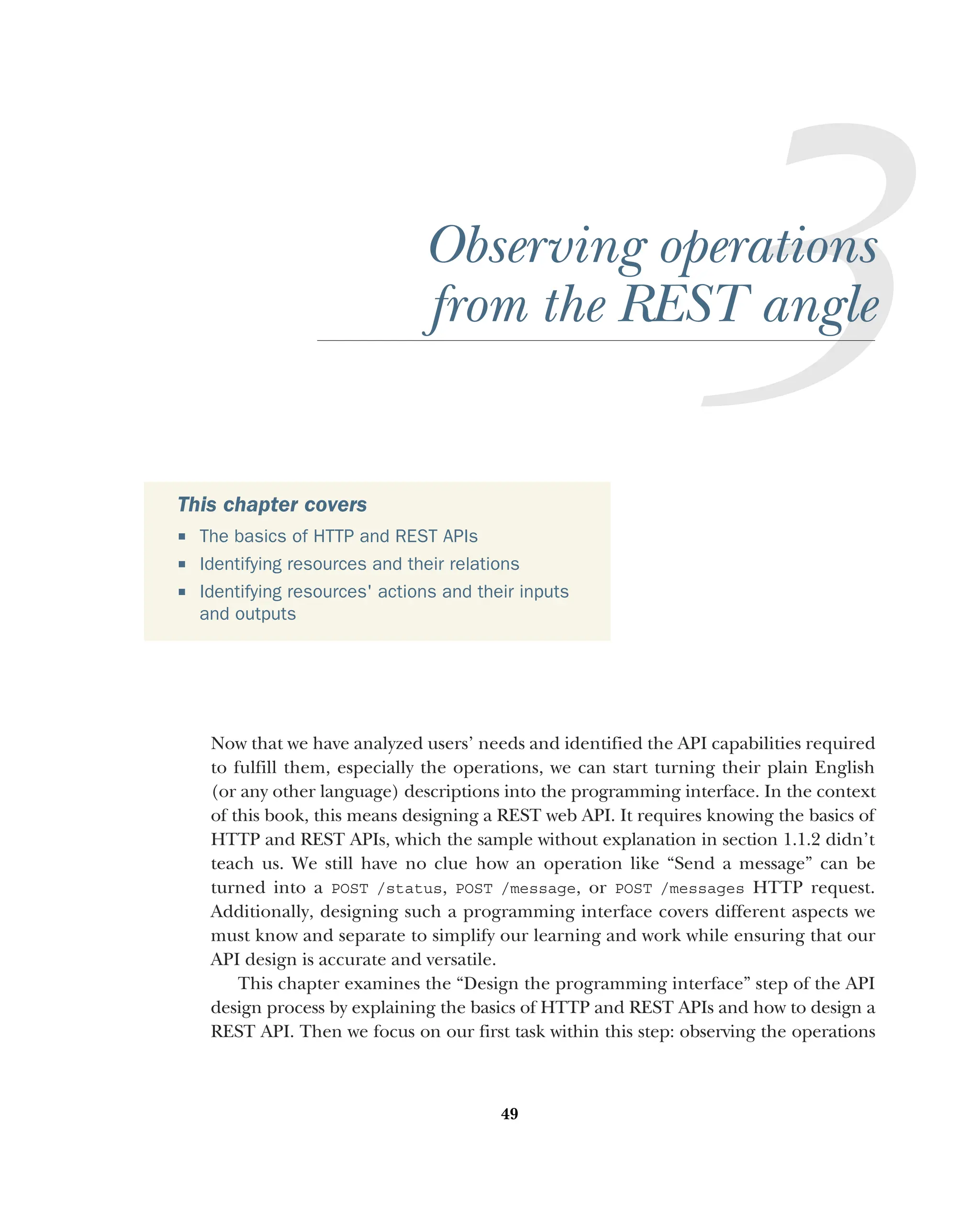 49
Observing operations
from the REST angle
Now that we have analyzed users’ needs and identified the API capabilities required
to fulfill them, especially the operations, we can start turning their plain English
(or any other language) descriptions into the programming interface. In the context
of this book, this means designing a REST web API. It requires knowing the basics of
HTTP and REST APIs, which the sample without explanation in section 1.1.2 didn’t
teach us. We still have no clue how an operation like “Send a message” can be
turned into a POST /status, POST /message, or POST /messages HTTP request.
Additionally, designing such a programming interface covers different aspects we
must know and separate to simplify our learning and work while ensuring that our
API design is accurate and versatile.
This chapter examines the “Design the programming interface” step of the API
design process by explaining the basics of HTTP and REST APIs and how to design a
REST API. Then we focus on our first task within this step: observing the operations
This chapter covers
 The basics of HTTP and REST APIs
 Identifying resources and their relations
 Identifying resources' actions and their inputs
and outputs
 