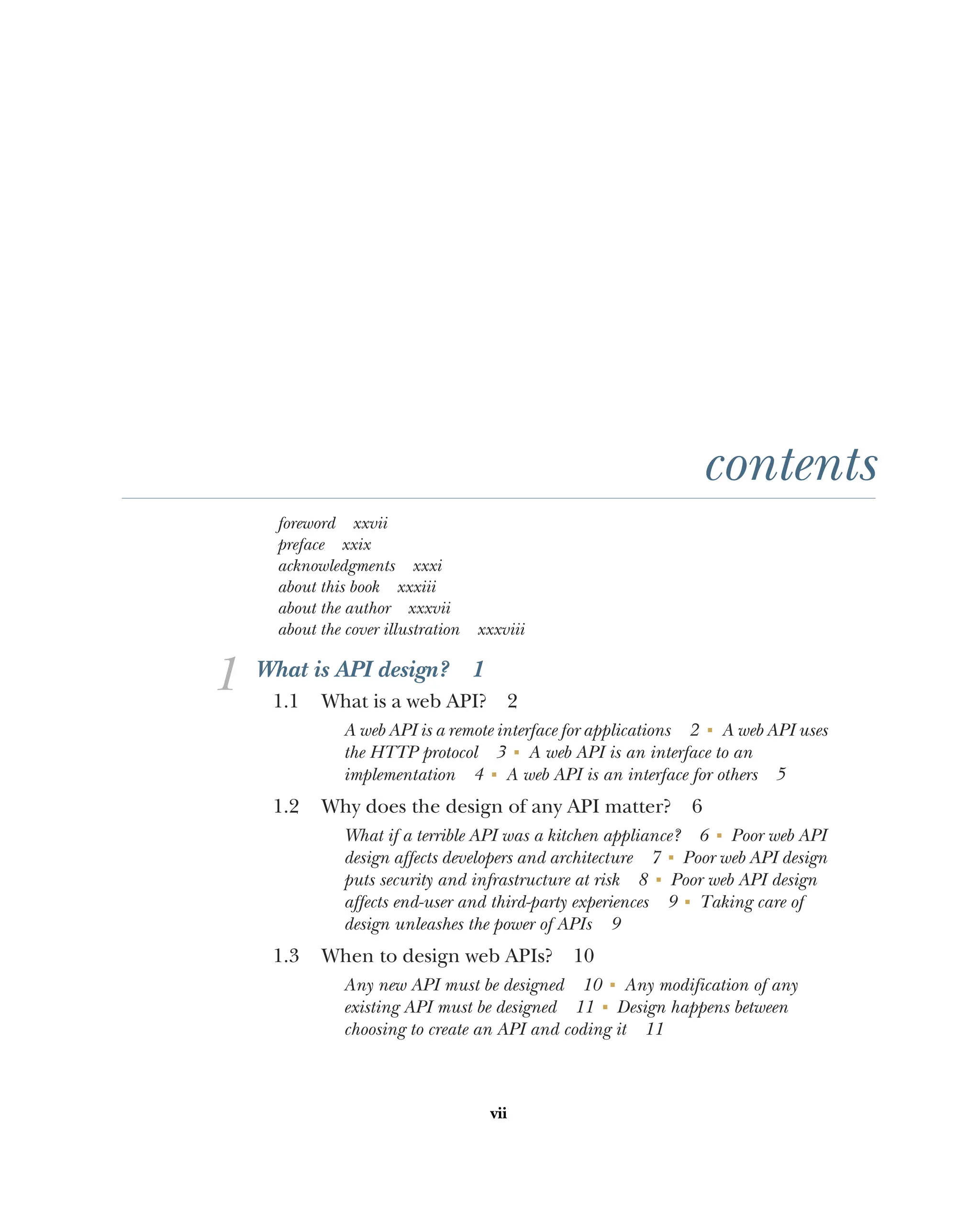 vii
contents
foreword xxvii
preface xxix
acknowledgments xxxi
about this book xxxiii
about the author xxxvii
about the cover illustration xxxviii
1 What is API design? 1
1.1 What is a web API? 2
A web API is a remote interface for applications 2 ■
A web API uses
the HTTP protocol 3 ■
A web API is an interface to an
implementation 4 ■
A web API is an interface for others 5
1.2 Why does the design of any API matter? 6
What if a terrible API was a kitchen appliance? 6 ■
Poor web API
design affects developers and architecture 7 ■
Poor web API design
puts security and infrastructure at risk 8 ■
Poor web API design
affects end-user and third-party experiences 9 ■
Taking care of
design unleashes the power of APIs 9
1.3 When to design web APIs? 10
Any new API must be designed 10 ■
Any modification of any
existing API must be designed 11 ■
Design happens between
choosing to create an API and coding it 11
 