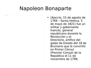 Napoleon Bonaparte (Ajaccio, 15 de agosto de 1769 – Santa Helena, 5 de mayo de 1821) fue un militar y gobernante francés, general republicano durante la Revolución y el Directorio, artífice del golpe de Estado del 18 de Brumario que le convirtió en Primer Cónsul (Premier Consul) de la República el 11 de noviembre de 1799; 