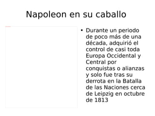 Napoleon en su caballo  Durante un periodo de poco más de una década, adquirió el control de casi toda Europa Occidental y Central por conquistas o alianzas y solo fue tras su derrota en la Batalla de las Naciones cerca de Leipzig en octubre de 1813 