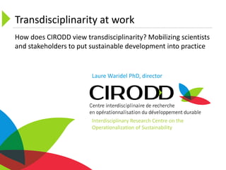 Transdisciplinarity at work
Laure Waridel PhD, director
How does CIRODD view transdisciplinarity? Mobilizing scientists
and stakeholders to put sustainable development into practice
Interdisciplinary Research Centre on the
Operationalization of Sustainability
 