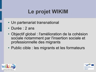 Le projet WIKIM Un partenariat transnational Durée : 2 ans Objectif global : l'amélioration de la cohésion sociale notamment par l'insertion sociale et professionnelle des migrants Public cible : les migrants et les formateurs 