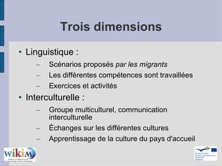 Trois dimensions Linguistique :  Scénarios proposés  par les migrants Les différentes compétences sont travaillées Exercices et activités Interculturelle :  Groupe multiculturel, communication interculturelle Échanges sur les différentes cultures Apprentissage de la culture du pays d'accueil 