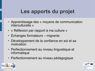 Les apports du projet Apprentissage des « moyens de communication interculturelle » « Réflexion par rapport à ma culture » Échanges formateurs – migrants  Développement de la confiance en soi et sa motivation Perfectionnement au niveau linguistique et informatique Perfectionnement au niveau pédagogique 