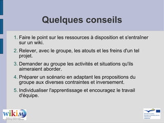 Quelques conseils Faire le point sur les ressources à disposition et s'entraîner sur un wiki. Relever, avec le groupe, les atouts et les freins d'un tel projet. Demander au groupe les activités et situations qu'ils aimeraient aborder. Préparer un scénario en adaptant les propositions du groupe aux diverses contraintes et inversement. Individualiser l'apprentissage et encouragez le travail d'équipe. 