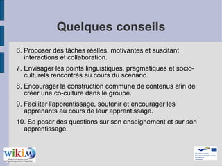 Quelques conseils 6. Proposer des tâches réelles, motivantes et suscitant interactions et collaboration. 7. Envisager les points linguistiques, pragmatiques et socio-culturels rencontrés au cours du scénario.  8. Encourager la construction commune de contenus afin de créer une co-culture dans le groupe. 9. Faciliter l'apprentissage, soutenir et encourager les apprenants au cours de leur apprentissage. 10. Se poser des questions sur son enseignement et sur son apprentissage. 