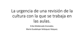 La urgencia de una revisión de la
cultura con la que se trabaja en
las aulas.
Erika Maldonado Granados.
María Guadalupe Velázquez Vázquez.
 