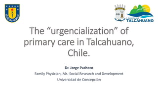 Unbalanced care: trends in
emergency care visits and acute
care visits in Talcahuano, Chile
Dr. Jorge Pacheco
Family Physician, Ms. Social Research and Development
Universidad de Concepción
 