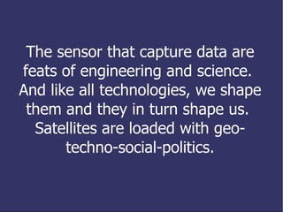 The sensors that capture data are feats of engineering and science.  And like all technologies, we shape them and they in turn shape us.  Satellites are loaded with geo-techno-social-politics. 