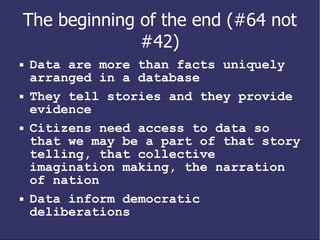 The beginning of the end (#64 not #42) Data are more than facts uniquely arranged in a database They tell stories and they provide evidence Citizens need access to data so that we may be a part of that story telling, that collective imagination making, the narration of nation Data inform democratic deliberations 