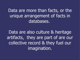 Data are more than facts, or the unique arrangement of facts in databases.  Data are also culture & heritage artifacts,  they are part of are our collective record & they fuel our imagination. 