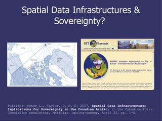 Spatial Data Infrastructures & Sovereignty?  Pulsifer, Peter L., Taylor, D. R. F. 2007,  Spatial Data Infrastructure: Implications for Sovereignty in the Canadian Arctic , in the Canadian Polar Commission newsletter, Meridian, spring-summer, April 25, pp. 1-5. 