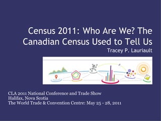 Census 2011: Who Are We? The
       Canadian Census Used to Tell Us
                                               Tracey P. Lauriault




CLA 2011 National Conference and Trade Show
Halifax, Nova Scotia
The World Trade & Convention Centre: May 25 - 28, 2011
 