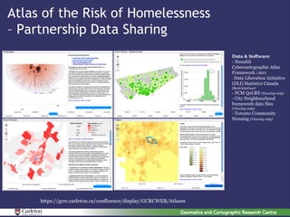 Atlas of the Risk of Homelessness
– Partnership Data Sharing
                                                                   Data & Software
                                                                   - Nunaliit
                                                                   Cybercartographic Atlas
                                                                   Framework ( BSD)
                                                                   - Data Liberation Initiative
                                                                   (DLI) Statistics Canada
                                                                   (Restricted use)
                                                                   - FCM QoLRS (Viewing only)
                                                                   - City Neighbourhood
                                                                   framework data files
                                                                   (Viewing only)
                                                                   - Toronto Community
                                                                   Housing (Viewing only)




     https://gcrc.carleton.ca/confluence/display/GCRCWEB/Atlases
 