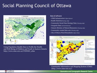Social Planning Council of Ottawa

                                                          Data & Software
                                                          - CIMS Infrastructure (Open Source)
                                                          - Health   Districts(Viewing only)
                                                          - Community Social Data Strategy Data (Viewing only)
                                                          - Geogratis Data (unrestricted use)
                                                          - Ontario Ministry of Natural Resources (Viewing only)
                                                          - Community created data sets (Viewing only)
                                                          - City of Ottawa Ward Boundaries (Open Data)




Using Population Health Data to Profile the Health
and Well-Being of Children and Youth in Eastern Ontario
http://www.cims-scic.ca/CYHNEO_atlas




                                                           Community Information and Mapping System (CIMS)
                                                           (http://www.cims-scic.ca/)
 