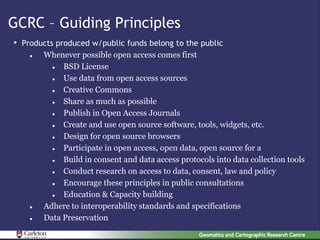 GCRC – Guiding Principles
• Products produced w/public funds belong to the public
       Whenever possible open access comes first
            BSD License
            Use data from open access sources
            Creative Commons
            Share as much as possible
            Publish in Open Access Journals
            Create and use open source software, tools, widgets, etc.
            Design for open source browsers
            Participate in open access, open data, open source for a
            Build in consent and data access protocols into data collection tools
            Conduct research on access to data, consent, law and policy
            Encourage these principles in public consultations
            Education & Capacity building
       Adhere to interoperability standards and specifications
       Data Preservation
 