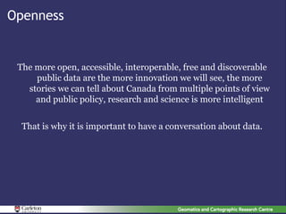 Openness


 The more open, accessible, interoperable, free and discoverable
     public data are the more innovation we will see, the more
   stories we can tell about Canada from multiple points of view
     and public policy, research and science is more intelligent


  That is why it is important to have a conversation about data.
 