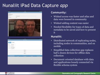 Nunaliit iPad Data Capture app
                      Community:
                      • Wished access was faster and atlas and
                        data were housed in community
                      • Wished adding content was easier
                      • Needed flexibility for types of data and
                        metadata to be saved and how to present
                        it
                      Nunaliit:
                      • Distributed network of replicating nodes,
                        including nodes in communities, and on
                        mobile
                      • Simplified data collection app replaces
                        half a dozen devices for offline data
                        collection
                      • Document oriented database with data
                        and applications loosely connected via
                        flexible schema system
 