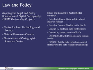 Law and Policy
Mapping the Legal and Policy        Ethics and Consent in Arctic Digital
Boundaries of Digital Cartography   Research
(SSHRC Partnership Project)         - Interdisciplinary, historical & cultural
                                    study of consent
                                    - Examine Consent Models in the North
- Centre for Law, Technology and
                                    - Consult w/ northern data contributors
   Society
                                    - Consult w/ researchers & officials
- Natural Resources Canada
                                    - GCRC & CLTS will Develop a data consent
- Geomatics and Cartographic        model
  Research Centre                   - GCRC to Build a data collection consent
                                    framework into data collection technology
 