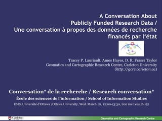 A Conversation About
                     Publicly Funded Research Data /
 Une conversation à propos des données de recherche
                                   financés par l‘état



                                   Tracey P. Lauriault, Amos Hayes, D. R. Fraser Taylor
                       Geomatics and Cartographic Research Centre, Carleton University
                                                              (http://gcrc.carleton.ca)




Conversation* de la recherche / Research conversation*
  École des sciences de l’information / School of Information Studies
 ESIS, Université d’Ottawa /Ottawa University, Wed. March. 21, 12:00-13:30, 200 rue Lees, B-152
 