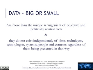 Dr Tracey P. Lauriault, Communication and Media Studies, Carleton University
Are more than the unique arrangement of objective and
politically neutral facts
&
they do not exist independently of ideas, techniques,
technologies, systems, people and contexts regardless of
them being presented in that way
DATA – BIG OR SMALL
Tracey P. Lauriault, 2012, Data, Infrastructures and Geographical
Imaginations. Ph.D. Thesis, Carleton University, Ottawa,
http://curve.carleton.ca/theses/27431
 