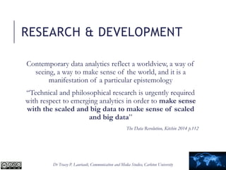 Dr Tracey P. Lauriault, Communication and Media Studies, Carleton University
RESEARCH & DEVELOPMENT
Contemporary data analytics reflect a worldview, a way of
seeing, a way to make sense of the world, and it is a
manifestation of a particular epistemology
“Technical and philosophical research is urgently required
with respect to emerging analytics in order to make sense
with the scaled and big data to make sense of scaled
and big data”
The Data Revolution, Kitchin 2014 p.112
 