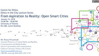Centre for Ethics
Ethics in the City Lecture Series
From Aspiration to Reality: Open Smart Cities
January 16, 2018
16:00 PM - 18:00 PM
University of Toronto
Rm 200, Larkin Building
Dr. Tracey P. Lauriault
Assistant Professor of Critical Media and Big Data
Communication and Media Studies,
School of Journalism and Communication
Carleton University, Ottawa, ON, Canada
Tracey.Lauriault@Carleton.ca
ORCID: orcid.org/0000-0003-1847-2738
 