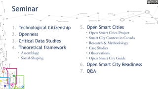Seminar
1. Technological Citizenship
2. Openness
3. Critical Data Studies
4. Theoretical framework
• Assemblage
• Social-Shaping
5. Open Smart Cities
• Open Smart Cities Project
• Smart City Context in Canada
• Research & Methodology
• Case Studies
• Observations
• Open Smart City Guide
6. Open Smart City Readiness
7. Q&A
 