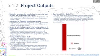 5.1.2 Project Outputs
1. Executive summary of a smart city environmental scan
(E-Scan) and 5 Canadian case studies.
• This report identifies international shapers of smart cities and
their components and describes current smart city practices
across Canada.
2. Assessment of Canadian smart city practices
• In depth city profiles were developed as a result of interviews
with smart city representatives from the cities of Edmonton,
Guelph, Montreal, and Ottawa..
3. Review of selected open smart city best practices in 4
international cities (Chicago, Dublin, Helsinki, and New
York)
• The literature review focuses on approaches to open and
geospatial data standardization in a smart city context. These
cities were chosen for their innovative geospatial and open data
policies and practices.
4. Inter-jurisdictional case study
• To situate open smart city policies and data management
practices in Canada’s inter-jurisdictional context, interviews
with officials from the Province of Ontario and consulted with
officials at the Province of British Columbia.
5. Open Smart Cities FAQ
• In collaboration with the Open Smart Cities in Canada core
team, the Canadian Internet Policy and Public Interest Clinic
(CIPPIC) has created a FAQ to answer common legal and
regulatory questions about smart city technologies.
6. Open Smart Cities Guide V1.0
• This final phase of the project provides a definition for an Open
Smart City. This output intends to guide Canadian municipalities
toward co-creating Open Smart Cities with their stakeholders and
residents. Results will be disseminated broadly and were presented
during the project’s third webinar on April 17. Watch the
presentation here.
Lauriault, T. P. , Bloom, R. Landry, J.-N. 2018, Open Smart Cities Project https://www.opennorth.ca/open-smart-cities-guide
 