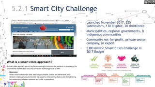 5.2.1 Smart City Challenge
• Launched November 2017, 225
Submissions, 130 Eligible, 20 shortlisted
• Municipalities, regional governments, &
Indigenous communities
• Community not-for-profit, private sector
company, or expert
• $300 million Smart Cities Challenge in
2017 Budget
22
 