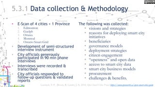 5.3.1 Data collection & Methodology
• E-Scan of 4 cities + 1 Province
1. Edmonton
2. Guelph
3. Ottawa
4. Montreal
5. Ontario Smart Grid
• Development of semi-structured
interview instrument
• City officials generously
participated in 90 min phone
interviews
• Interviews were recorded &
transcribed
• City officials responded to
follow-up questions & validated
reports
The following was collected:
• visions and strategies
• reasons for deploying smart city
initiatives
• beneficiaries
• governance models
• deployment strategies
• citizen engagement
• “openness” and open data
• access to smart city data
• smart city business models
• procurement
• challenges & benefits.
Lauriault, T. P. , Bloom, R. Landry, J.-N. 2018, Open Smart Cities Project https://www.opennorth.ca/open-smart-cities-guide
 