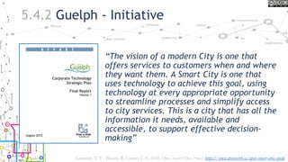 5.4.2 Guelph - Initiative
“The vision of a modern City is one that
offers services to customers when and where
they want them. A Smart City is one that
uses technology to achieve this goal, using
technology at every appropriate opportunity
to streamline processes and simplify access
to city services. This is a city that has all the
information it needs, available and
accessible, to support effective decision-
making”
Lauriault, T. P. , Bloom, R. Landry, J.-N. 2018, Open Smart Cities Project https://www.opennorth.ca/open-smart-cities-guide
 